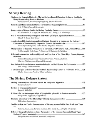 6 Contents
Shrimp Rearing
Study on the Impact of Intensive Marine Shrimp Farm Effluent on Sediment Quality in
Kung Krabaen Bay, Eastern Thailand................................................................................. 81
Siri Tookwinas, Chanin Sangrungruang, Osamu Matsuda
Some Recent Innovations in Marine Shrimp Pond Recycling Systems ................................. 87
Arlo W. Fast, Piamsak Menasveta
Preservation of Water Quality in Shrimp Ponds by Ozone .................................................... 93
M. Matsumura, V.P. Migo, D. Balobalo, H.K. Young, J.D. Albaladejo
Use of Probiotics for Improving Soil and Water Quality in Aquaculture Ponds................ 101
Claude E. Boyd, Amit Gross
Application of Phytoplankters as Live Diet and Biocontrol in Improving the Hatchery
Production of Commercially Important Penaeid Shrimp in Asia ................................... 107
Jesse Dapon Ronquillo, Toshio Saisho, Shigehisa Yamasaki
Manipulation of Bacterial Populations in Shrimp Larval Cultures Fed Artificial Diets... 109
N. Misciattelli, D.A. Jones, N. Simoes, J.W. Latchford, P. Bridson
Effects of Astaxanthin on Larval Growth and Survival of the Giant Tiger Prawn, Penaeus
monodon ................................................................................................................................ 117
Jintana Darachai, Somkiat Piyatiratitivorakul, Prasat Kittakoop,
Charoen Nitithamyong, Piamsak Menasveta
Low Salinity Culture of Penaeus monodon Fabricius and Its Effect on the Environment ............123
Yont Musig, Sathit Boonnom
A Closed Recycle System for Sustainable Black Tiger Shrimp Culture in Freshwater Areas ...... 125
Chalor Limsuwan, Pornlerd Chanratchakool
The Shrimp Defence System
Shrimp Immunity and Disease Control: An Integrated Approach...................................... 129
Evelyne Bachère
Review of Crustacean Immunity ............................................................................................. 135
Kenneth Söderhäll
Evidence for the haemocytic origin of lymphoidal spheroids in Penaeus monodon ........... 137
Margaretha Anggraeni, Leigh Owens
Immuno-physiology of the Black Tiger Shrimp (Penaeus monodon) .................................. 139
Kidchakan Supamattaya
Studies on IgY for Passive Immunization of Shrimp Against White Spot Syndrome Virus
141
Victoria Alday-Sanz, Sarayut Thaikua, A.N. Yousif, L.J. Albright, T.W. Flegel
Effect of Oxygen Depletion on Some Parameters of the Immune System in Black Tiger
Shrimp (Penaeus monodon)................................................................................................. 147
Sataporn Direkbusarakom, Yaowanit Danayadol
 