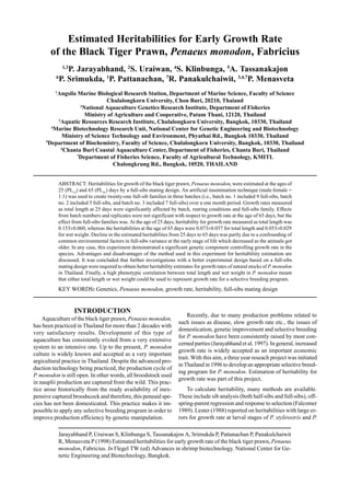 Jarayabhand P, Uraiwan S, Klinbunga S, Tassanakajon A, Srimukda P, Pattanachan P, Panakulchaiwit
R, Menasveta P (1998) Estimated heritabilities for early growth rate of the black tiger prawn,Penaeus
monodon, Fabricius. In Flegel TW (ed) Advances in shrimp biotechnology. National Center for Ge-
netic Engineering and Biotechnology, Bangkok.
Estimated Heritabilities for Early Growth Rate
of the Black Tiger Prawn, Penaeus monodon, Fabricius
1,3
P. Jarayabhand, 2
S. Uraiwan, 4
S. Klinbunga, 5
A. Tassanakajon
6
P. Srimukda, 1
P. Pattanachan, 7
R. Panakulchaiwit, 3,4,7
P. Menasveta
1
Angsila Marine Biological Research Station, Department of Marine Science, Faculty of Science
Chulalongkorn University, Chon Buri, 20210, Thaiand
2
National Aquaculture Genetics Research Institute, Department of Fisheries
Ministry of Agriculture and Cooperative, Patum Thani, 12120, Thailand
3
Aquatic Resources Research Institute, Chulalongkorn University, Bangkok, 10330, Thailand
4
Marine Biotechnology Research Unit, National Center for Genetic Engineering and Biotechnology
Ministry of Science Technology and Environment, Phyathai Rd., Bangkok 10330, Thailand
5
Department of Biochemistry, Faculty of Science, Chulalongkorn University, Bangkok, 10330, Thailand
6
Chanta Buri Coastal Aquaculture Center, Department of Fisheries, Chanta Buri, Thailand
7
Department of Fisheries Science, Faculty of Agricultural Technology, KMITL
Chalongkrung Rd., Bangkok, 10520, THAILAND
ABSTRACT: Heritabilities for growth of the black tiger prawn, Penaeus monodon, were estimated at the ages of
25 (PL15
) and 65 (PL55
) days by a full-sibs mating design. An artificial insemination technique (male:female =
1:1) was used to create twenty-one full-sib families in three batches (i.e., batch no. 1 included 9 full-sibs, batch
no. 2 included 5 full-sibs, and batch no. 3 included 7 full-sibs) over a one month period. Growth rates measured
as total length at 25 days were significantly affected by batch, rearing conditions and full-sibs family. Effects
from batch numbers and replicates were not significant with respect to growth rate at the age of 65 days, but the
effect from full-sibs families was. At the age of 25 days, heritability for growth rate measured as total length was
0.153±0.060, whereas the heritabilities at the age of 65 days were 0.073±0.037 for total length and 0.053±0.029
for wet weight. Decline in the estimated heritabilites from 25 days to 65 days was partly due to a confounding of
common environmental factors in full-sibs variance at the early stage of life which decreased as the animals got
older. In any case, this experiment demonstrated a significant genetic component controlling growth rate in the
species. Advantages and disadvantages of the method used in this experiment for heritabiliity estimation are
discussed. It was concluded that further investigations with a better experimenal design based on a full-sibs
mating design were required to obtain better heritability estimates for growth rates of natural stocks of P. monodon
in Thailand. Finally, a high phenotypic correlation between total length and wet weight in P. monodon meant
that either total length or wet weight could be used to represent growth rate for a selective breeding program.
KEY WORDS: Genetics, Penaeus monodon, growth rate, heritability, full-sibs mating design
INTRODUCTION
Aquaculture of the black tiger prawn, Penaeus monodon,
has been practiced in Thailand for more than 2 decades with
very satisfactory results. Development of this type of
aquaculture has consistently evoled from a very extensive
system to an intensive one. Up to the present, P. monodon
culture is widely known and accepted as a very important
argicultural practice in Thailand. Despite the advanced pro-
duction technology being practiced, the production cycle of
P. monodon is still open. In other words, all broodstock used
in nauplii production are captured from the wild. This prac-
tice arose historically from the ready availability of inex-
pensive captured broodscock and therefore, this peneaid spe-
cies has not been domesticated. This practice makes it im-
possible to apply any selective breeding program in order to
improve production efficiency by genetic manipulation.
Recently, due to many production problems related to
such issues as disease, slow growth rate etc., the issues of
domestication, genetic improvement and selective breeding
for P. monodon have been consistently raised by most con-
cerned parties (Jarayabhand et al. 1997). In general, increased
growth rate is widely accepted as an important economic
trait. With this aim, a three year reseach project was initiated
in Thailand in 1996 to develop an appropriate selective breed-
ing program for P. monodon. Estimation of heritability for
growth rate was part of this project.
To calculate heritability, many methods are available.
These include sib analysis (both half-sibs and full-sibs), off-
spring-parent regression and response to selection (Falcomer
1989). Lester (1988) reported on heritabilities with large er-
rors for growth rate at larval stages of P. stylirostris and P.
 