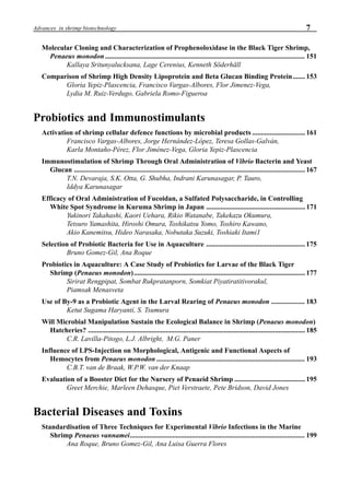 7Advances in shrimp biotechnology
Molecular Cloning and Characterization of Prophenoloxidase in the Black Tiger Shrimp,
Penaeus monodon ................................................................................................................. 151
Kallaya Sritunyalucksana, Lage Cerenius, Kenneth Söderhäll
Comparison of Shrimp High Density Lipoprotein and Beta Glucan Binding Protein....... 153
Gloria Yepiz-Plascencia, Francisco Vargas-Albores, Flor Jimenez-Vega,
Lydia M. Ruiz-Verdugo, Gabriela Romo-Figueroa
Probiotics and Immunostimulants
Activation of shrimp cellular defence functions by microbial products .............................. 161
Francisco Vargas-Albores, Jorge Hernández-López, Teresa Gollas-Galván,
Karla Montaño-Pérez, Flor Jiménez-Vega, Gloria Yepiz-Plascencia
Immunostimulation of Shrimp Through Oral Administration of Vibrio Bacterin and Yeast
Glucan ................................................................................................................................... 167
T.N. Devaraja, S.K. Otta, G. Shubha, Indrani Karunasagar, P. Tauro,
Iddya Karunasagar
Efficacy of Oral Administration of Fucoidan, a Sulfated Polysaccharide, in Controlling
White Spot Syndrome in Kuruma Shrimp in Japan ........................................................ 171
Yukinori Takahashi, Kaori Uehara, Rikio Watanabe, Takekazu Okumura,
Tetsuro Yamashita, Hiroshi Omura, Toshikatsu Yomo, Toshiro Kawano,
Akio Kanemitsu, Hideo Narasaka, Nobutaka Suzuki, Toshiaki Itami1
Selection of Probiotic Bacteria for Use in Aquaculture ........................................................ 175
Bruno Gomez-Gil, Ana Roque
Probiotics in Aquaculture: A Case Study of Probiotics for Larvae of the Black Tiger
Shrimp (Penaeus monodon)................................................................................................. 177
Sirirat Rengpipat, Sombat Rukpratanporn, Somkiat Piyatiratitivorakul,
Piamsak Menasveta
Use of By-9 as a Probiotic Agent in the Larval Rearing of Penaeus monodon ................... 183
Ketut Sugama Haryanti, S. Tsumura
Will Microbial Manipulation Sustain the Ecological Balance in Shrimp (Penaeus monodon)
Hatcheries? ........................................................................................................................... 185
C.R. Lavilla-Pitogo, L.J. Albright, M.G. Paner
Influence of LPS-Injection on Morphological, Antigenic and Functional Aspects of
Hemocytes from Penaeus monodon .................................................................................... 193
C.B.T. van de Braak, W.P.W. van der Knaap
Evaluation of a Booster Diet for the Nursery of Penaeid Shrimp ........................................ 195
Greet Merchie, Marleen Dehasque, Piet Verstraete, Pete Bridson, David Jones
Bacterial Diseases and Toxins
Standardisation of Three Techniques for Experimental Vibrio Infections in the Marine
Shrimp Penaeus vannamei................................................................................................... 199
Ana Roque, Bruno Gomez-Gil, Ana Luisa Guerra Flores
 