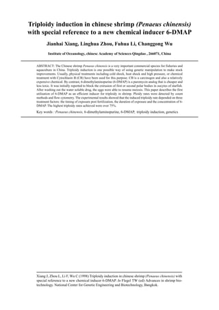 Xiang J, Zhou L, Li F, Wu C (1998) Triploidy induction in chinese shrimp (Penaeus chinensis) with
special reference to a new chemical inducer 6-DMAP. In Flegel TW (ed) Advances in shrimp bio-
technology. National Center for Genetic Engineering and Biotechnology, Bangkok.
Triploidy induction in chinese shrimp (Penaeus chinensis)
with special reference to a new chemical inducer 6-DMAP
Jianhai Xiang, Linghua Zhou, Fuhua Li, Changgong Wu
Institute of Oceanology, chinesc Academy of Scienccs Qingdao , 266071, China
ABSTRACT: The Chinese shrimp Penaeus chinensis is a very important commercial species for fisheries and
aquaculture in China. Triploidy induction is one possible way of using genetic manipulation to make stock
improvements. Usually, physical treatments including cold shock, heat shock and high pressure, or chemical
treatment with Cytochlasin B (CB) have been used for this purpose. CB is a carcinogen and also a relatively
expensive chemical. By contrast, 6-dimethylaminopurine (6-DMAP) is a puromycin analog that is cheaper and
less toxic. It was initially reported to block the extrusion of first or second polar bodies in oocytes of starfish.
After washing out the water soluble drug, the eggs were able to resume meiosis. This paper describes the first
utilisation of 6-DMAP as an efficient inducer for triploidy in shrimp. Ploidy rates were detected by count
methods and flow cytometry. The experimental results showed that the induced triploidy rate depended on three
treatment factors: the timing of exposure post fertilization, the duration of exposure and the concentration of 6-
DMAP. The highest triploidy rates achieved were over 75%.
Key words : Penaeus chinensis, 6-dimethylaminopurine, 6-DMAP, triploidy induction, genetics
 
