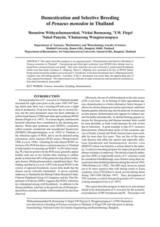 Withyachumnarnkul B, Boonsaeng V, Flegel TW Panyim S, Wongteerasupaya C (1998) Domestica-
tion and selective breeding of Penaeus monodon in Thailand. In Flegel TW (ed) Advances in shrimp
biotechnology. National Center for Genetic Engineering and Biotechnology, Bangkok.
Domestication and Selective Breeding
of Penaeus monodon in Thailand
1
Boonsirm Withyachumnarnkul, 2
Vichai Boonsaeng, 3
T.W. Flegel
2
Sakol Panyim, 4
Chainarong Wongteerasupaya
Departments of 1
Anatomy, 2
Biochemistry and 3
Biotechnology, Faculty of Science
Mahidol University, Rama 6 Rd.. Bangkok 10400, Thailand
4
Department of Biochemistry, Sri Nakarintaraviroj University, Sukumvit Rd., Bangkok, Thailand
ABSTRACT: This report describes progress in an ongoing project, “Domestication and Selective Breeding of
Penaeus monodon in Thailand”. Fast-growing and white-spot syndrome virus (WSSV)-free shrimp were se-
lected from commercial grow-out ponds. They were reared for one year to become F0
pond-reared broodstock
which were then bred to produce F1
offspring. These F1
offspring were screened to be free of WSSV before
being reared onward for another year to become F1
broodstock. From these broodstock the F2
offspring presently
comprise nine full-sibling families. Fecundity of the F1
broodstock was lower than, but approaching that of
wild, captured broodstock. The improvement was sufficient to make commercial scale production of postlarvae
from these broodstock foreseeable.
KEY WORDS: Penaeus monodon, breeding, domestication
INTRODUCTION
Farmed production of P. monodon in Thailand steadily
increased for eight years prior to the years 1995-1997 dur-
ing which time there was a leveling-off and even a slight
drop in production. Crop loss has been due to several fac-
tors, but the most prominent cause has been outbreaks of
yellow-head disease (YHD) and white spot syndrome (WSS)
disease (Flegel et al. 1997). To a lesser degree, luminescent
bacterial infections have contributed to the declining pro-
duction. White-spot syndrome virus (WSSV), commonly
called systemic ectodermal and mesodermal baculovirus
(SEMBV) (Wongteerasapaya, et al. 1995) in Thailand, is
the infectious agent of WSS, and it can be detected using
polymerase chain reaction (PCR) assays (Wongwisansri
1996; Lo et al. 1996). Checking for sub-clinical WSSV in-
fections of by PCR has been a common practice in Thailand
to help farmers in screening out WSSV +ve PL before stock-
ing. PLs that are positive by the PCR assay generally appear
healthy until one or two months after stocking in earthen
ponds, at which time 80% of the ponds develop clinical white-
spot disease (Withyachumnarnkul, unpublished data). This
finding, and that by Lo et al. (1997) who found WSSV in the
ovaries of captured broodstock, leaves little doubt that the
disease can be vertically transmitted. A survey currently
underway in Thailand by the Shrimp Culture Research Center,
Charoen Pokphand Group of Companies and the Thai De-
partment of Fisheries (DOF), suggests that WSSV infections
are widespread among wild broodstock. In addition to the
disease problem, a decline in the growth rate of shrimp pro-
duced from currently available wild broodstock has also been
observed.
Obviously, the use of wild broodstock as the only source
of PL is not wise. As in farming of other agricultural spe-
cies, domestication is a better alternative; better because it
allows for stricter disease prevention and control, and better
because genetic selection may also be achieved. In most cases
as time passes, domestication also appears to enhance ani-
mal fecundity automatically. In shrimp farming, genetic se-
lection for fast-growing and disease-resistant traits would
be most desirable, as both would decrease the risk of loss
due to infections. A good example is that of P. vannamei
domestication. Domesticated stocks of this economic spe-
cies of South, Central and North America have been avail-
able for more than five years. They are free of the major
viral diseases that affect the species and especially infec-
tious hypodermal and haematopoietic necrotic virus
(IHHNV) which was formerly a serious threat to the indus-
try. A selective breeding program for improved growth and
disease resistance is underway. The advent of specific patho-
gen-free (SPF) or high-health stocks of P. vannamei could
be considered a breakthrough, since farmers using them en-
joyed more than doubled production during the interval 1992-
1994 (Wyban et al. 1992). This SPF stock, however, turned
out to be more sensitive than wild shrimp stocks to Taura
syndrome virus (TSV)when it struck several shrimp farms
during 1995-1996 (Wyban 1997). Thus, development of
TSV-resistant, as well as fast-growing stocks of P. vannamei
is being attempted (Carr et al. 1997).
This report describes progress to date in a 6 year-project
aimed at the domestication of P. monodon for the economi-
cal production of SPF broodstock and PL. The project will
 