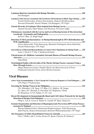 8 Contents
Luminous Bacteria Associated with Shrimp Mortality......................................................... 205
Lila Ruangpan
Luminous Vibrio harveyi Associated with Tea Brown Gill Syndrome in Black Tiger Shrimp ......213
Tirasak Pasharawipas, Siriporn Sriurairatana, Sataporn Direkbusarakom,
Yaowanit Donayadol, Surayut Thaikua, Lila Ruangpan, T.W. Flegel
Genetic Diversity of Luminous Vibrio Isolated from Shrimp Larvae .................................. 217
Antonius Suwanto, Munti Yuhana, Emi Herawaty, Sri Lestari Angka
Vibrionaceae Associated with the Larvae and Larval Rearing System of Macrobrachium
rosenbergii : Systematics and Pathogenicity ...................................................................... 225
Sarita G. Bhat, I.S. Bright Singh
Detection of Vibrio parahaemolyticus in Shrimp Haemolymph by DNA Hybridization and
PCR Amplification ............................................................................................................... 227
Prasert Rojlorsakul, Vichai Boonsaeng, Watanalai Panbangred, Orasa Suthienkul,
Tirasak Pasharawipas, T.W. Flegel
Successful use of Bacterial Bioremediation to Control Vibrio Populations in Shrimp Ponds ....... 235
Jason J. David, C.T. Chu, S. Santhana Krishnan
Ultrastructure of a Mollicute Associated, Gut-node Disease of Penaeid Shrimp (Penaeus
chinensis) ............................................................................................................................... 237
Yang Jifang
Toxiciological Studies with Juveniles of the Marine Shrimp Penaeus vannamei Using a
Flow-Through System.......................................................................................................... 241
Miguel Betancourt-Lozano, Donald J Baird, Luz Maria Garcia-de al Parra,
Ferdenando Gonzalez-Farias, Sylvia Morales-Gonzalez
Viral Diseases
Active Viral Accommodation: A New Concept for Crustacean Response to Viral Pathogens...... 245
T.W. Flegel, T. Pasharawipas
Screening for Shrimp Viruses in the Philippines ................................................................... 251
J.D. Albaladejo, L.M. Tapay, V.P. Migo, C.G. Alfafara, J.R. Somga,
S.L. Mayo, R.C. Miranda, K. Natividad, F.O. Magbanua, T.Itami,
M. Matsumura, E.C.B. Nadala, Jr., P.C. Loh
Recent Developments in Immunologically-Based and Cell Culture Protocols for the Specific
Detection of Shrimp Viral Pathogens ................................................................................. 255
Philip C. Loh, E. Cesar, B. Nadala Jr., Lourdes M. Tapay, Yuanan Lu
Genome Organization and Detection of Hepatopancreatic Parvovirus (HPV) from Penaeus
monodon in Thailand ........................................................................................................... 261
Wasana Sukhumsirichart, Chainarong Wongteerasupaya, Vichai Boonsaeng,
Sakol Panyim, Siriporn Sriurairatana, Boonsirm Withyachumnarnkul, T.W. Flegel
The Emergence of Yellow Head-Related Viruses in Australia ............................................. 263
Peter J. Walker, Jeff A. Cowley, Kirsten M. Spann, Christine M. Dimmock
 