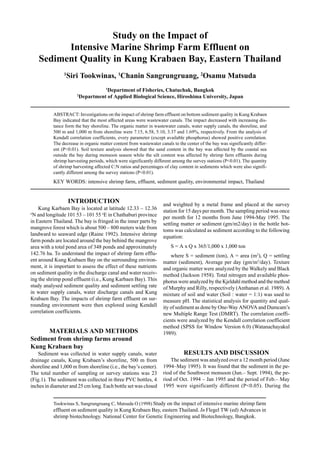 Tookwinas S, Sangrungruang C, Matsuda O (1998) Study on the impact of intensive marine shrimp farm
effluent on sediment quality in Kung Krabaen Bay, eastern Thailand. In Flegel TW (ed) Advances in
shrimp biotechnology. National Center for Genetic Engineering and Biotechnology, Bangkok.
Study on the Impact of
Intensive Marine Shrimp Farm Effluent on
Sediment Quality in Kung Krabaen Bay, Eastern Thailand
1
Siri Tookwinas, 1
Chanin Sangrungruang, 2
Osamu Matsuda
1
Department of Fisheries, Chatuchak, Bangkok
2
Department of Applied Biological Science, Hiroshima University, Japan
ABSTRACT: Investigations on the impact of shrimp farm effluent on bottom sediment quality in Kung Krabaen
Bay indicated that the most affected areas were wastewater canals. The impact decreased with increasing dis-
tance form the bay shoreline. The organic matter in wastewater canals, water supply canals, the shoreline, and
500 m and 1,000 m from shoreline were 7.15, 6.58, 5.10, 3.37 and 1.69%, respectively. From the analysis of
Kendall correlation coefficients, every parameter (except available phosphorus) showed positive correlation.
The decrease in organic matter content from wastewater canals to the center of the bay was significantly differ-
ent (P<0.01). Soil texture analysis showed that the sand content in the bay was affected by the coastal sea
outside the bay during monsoon season while the silt content was affected by shrimp farm effluents during
shrimp harvesting periods, which were significantly different among the survey stations (P<0.01). The quantity
of shrimp harvesting affected C:N ratios and percentages of clay content in sediments which were also signifi-
cantly different among the survey stations (P<0.01).
KEY WORDS: intensive shrimp farm, effluent, sediment quality, environmental impact, Thailand
INTRODUCTION
Kung Karbaen Bay is located at latitude 12.33 – 12.36
o
N and longitude 101 53 – 101 55 o
E in Chathaburi province
in Eastern Thailand. The bay is fringed in the inner parts by
mangrove forest which is about 500 – 800 meters wide from
landward to seaward edge (Raine 1992). Intensive shrimp
farm ponds are located around the bay behind the mangrove
area with a total pond area of 348 ponds and approximately
142.76 ha. To understand the impact of shrimp farm efflu-
ent around Kung Krabaen Bay on the surrounding environ-
ment, it is important to assess the effect of these nutrients
on sediment quality in the discharge canal and water receiv-
ing the shrimp pond effluent (i.e., Kung Karbaen Bay). This
study analysed sediment quality and sediment settling rate
in water supply canals, water discharge canals and Kung
Krabaen Bay. The impacts of shrimp farm effluent on sur-
rounding environment were then explored using Kendall
correlation coefficients.
MATERIALS AND METHODS
Sediment from shrimp farms around
Kung Krabaen bay
Sediment was collected in water supply canals, water
drainage canals, Kung Krabaen’s shoreline, 500 m from
shoreline and 1,000 m from shoreline (i.e., the bay’s center).
The total number of sampling or survey stations was 23
(Fig.1). The sediment was collected in three PVC bottles, 4
inches in diameter and 25 cm long. Each bottle set was closed
and weighted by a metal frame and placed at the survey
station for 15 days per month. The sampling period was once
per month for 12 months from June 1994-May 1995. The
settling matter or sediment (gm/m2/day) in the bottle bot-
toms was calculated as sediment according to the following
equation:
S = A x Q x 365/1,000 x 1,000 ton
where S = sediment (ton), A = area (m2
), Q = settling
matter (sediment), Average per day (gm/m2
/day). Texture
and organic matter were analyzed by the Walkely and Black
method (Jackson 1958). Total nitrogen and available phos-
phorus were analyzed by the Kjeldahl method and the method
of Murphy and Rilly, respectively (Anthanan et al. 1989). A
mixture of soil and water (Soil : water = 1:1) was used to
measure pH. The statistical analysis for quantity and qual-
ity of sediment as done by One-Way ANOVA and Dumcam’s
new Multiple Range Test (DMRT). The correlation coeffi-
cients were analyzed by the Kendall correlation coefficient
method (SPSS for Window Version 6.0) (Watanachayakul
1989).
RESULTS AND DISCUSSION
The sediment was analyzed over a 12 month period (June
1994–May 1995). It was found that the sediment in the pe-
riod of the Southwest monsoon (Jun.– Sept. 1994), the pe-
riod of Oct. 1994 – Jan 1995 and the period of Feb.– May
1995 were significantly different (P<0.05). During the
 