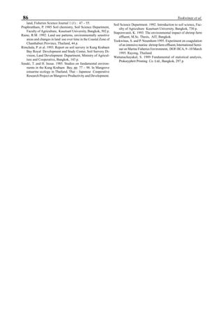 86 Tookwinas et al.
land, Fisheries Science Journal 1 (1) : 47 – 55.
Praphruttham, P. 1985 Soil chemistry, Soil Science Department,
Faculty of Agriculture, Kasetsart University, Bangkok, 502 p.
Raine, R.M. 1992. Land use patterns, environmentally sensitive
areas and changes in land use over time in the Coastal Zone of
Chanthaburi Province, Thailand, 44 p.
Rimchala, P. et al. 1993. Report on soil survery in Kung Krabaen
Bay Royal Development and Study Center, Soil Survery Di-
vision, Land Development Department, Ministry of Agricul-
ture and Cooperative, Bangkok, 143 p.
Sasaki, T. and H. Inoue. 1985. Studies on fundamental environ-
ments in the Kung Krabaen Bay, pp. 77 – 98. In Mangrove
estuarine ecology in Thailand, Thai – Japanese Cooperative
Research Project on Mangrove Productivity and Development.
Soil Science Department. 1992. Introduction to soil science, Fac-
ulty of Agriculture Kasetsart University, Bangkok, 730 p.
Stapornvanit, K. 1993. The environmental impact of shrimp farm
effluent, M.Sc. Thesis, AIT, Bangkok.
Tookwinas, S. and P. Neumhom 1995. Experiment on coagulation
of an intensive marine shrimp farm effluent, International Semi-
nar on Marine Fisheries Environment, DOF/JICA, 9 –10 March
1995. Rayong, Thailand.
Wattanachayakul, S. 1989 Fundamental of statistical analysis,
Prakaiyphrit Printing Co. Ltd., Bangkok, 297 p.
 