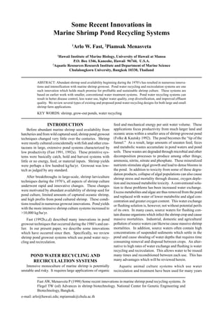 Fast AW, Menasveta P (1998) Some recent innovations in marine shrimp pond recycling systems. In
Flegel TW (ed) Advances in shrimp biotechnology. National Center for Genetic Engineering and
Biotechnology, Bangkok.
e-mail: arlo@hawaii.edu; mpiamsak@chula.ac.th
Some Recent Innovations in
Marine Shrimp Pond Recycling Systems
1
Arlo W. Fast, 2
Piamsak Menasveta
1
Hawaii Institute of Marine Biology, University of Hawaii at Manoa
P.O. Box 1346, Kaneohe, Hawaii 96744, U.S.A.
2
Aquatic Resources Research Institute and Department of Marine Science
Chulalongkorn University, Bangkok 10330, Thailand
ABSTRACT: Abundant shrimp seed availability beginning during the 1970’s has resulted in numerous innova-
tions and intensification with marine shrimp growout. Pond water recycling and recirculation systems are one
such innovation which holds much promise for profitable and sustainable shrimp culture. These systems are
based on earlier work with smaller, conventional water treatment systems. Pond water recycling systems can
result in better disease control, less water use, higher water quality, crop diversification, and improved effluent
quality. We review several types of existing and proposed pond water recycling designs for both large and small
shrimp farm applications.
KEY WORDS: shrimp, grow-out ponds, water recycling
INTRODUCTION
Before abundant marine shrimp seed availability from
hatcheries and from wild captured seed, shrimp pond growout
techniques changed very little over the centuries. Shrimp
were mostly cultured coincidentally with fish and other crus-
taceans in large, extensive pond systems characterized by
low productivity (Fast 1991, 1992a). These primitive sys-
tems were basically catch, hold and harvest systems with
little or no energy, feed, or material inputs. Shrimp yields
were perhaps a few hundred kg/ha/yr. Growout was low-
tech as judged by any standard.
After breakthroughs in large-scale, shrimp larviculture
techniques during the 1970’s, all aspects of shrimp culture
underwent rapid and innovative changes. These changes
were motivated by abundant availability of shrimp seed for
pond culture, limited amounts of captured oceanic shrimp,
and high profits from pond cultured shrimp. These condi-
tions resulted in numerous growout innovations. Pond yields
with the more intensive shrimp culture systems increased to
>10,000 kg/ha/yr.
Fast (1992b,c,d) described many innovations in pond
growout techniques that occurred during the 1980’s and ear-
lier. In our present paper, we describe some innovations
which have occurred since then. Specifically, we review
shrimp pond growout systems which use pond water recy-
cling and recirculation.
POND WATER RECYCLING AND
RECIRCULALTION SYSTEMS
Intensive monoculture of marine shrimp is potentially
unstable and risky. It requires large applications of organic
feed and mechanical energy per unit water volume. These
applications focus productivity from much larger land and
oceanic areas within a smaller area of shrimp growout pond
(Folke & Kautsky 1992). The pond becomes the “tip of the
funnel.” As a result, large amounts of uneaten feed, feces
and metabolic wastes accumulate in pond waters and pond
soils. These wastes are degraded through microbial and other
decomposition processes to produce among other things;
ammonia, nitrite, nitrate and phosphate. These mineralized
nutrients stimulate algal growth and lead to dense blooms in
the pond. In addition to toxicity from some of these degra-
dation products, collapse of algal populations can also cause
shrimp stress and mortality through disease, oxygen deple-
tion and increased metabolite toxicity. A conventional solu-
tion to these problems has been increased water exchange.
Excess metabolites and algae are thus removed from the pond
and replaced with water of lower metabolite and algal con-
centration and greater oxygen content. This water exchange
or flushing solution is, however, not without potential perils
of its own. In many cases, source waters for flushing con-
tain disease organisms which infect the shrimp crop and cause
massive mortalities. Industrial, domestic and agricultural
pollution of source waters can likewise cause massive shrimp
mortalities. In addition, source waters often contain high
concentrations of suspended sediments which settle in the
pond and cause shoaling of water depths that requires time
consuming removal and disposal between crops. An alter-
native to high rates of water exchange and flushing is water
recycling and recirculation. This allows water to be reused
many times and reconditioned between each use. This has
many advantages which will be reviewed herein.
Aquatic animal culture systems which use water
recirculation and treatment have been used for many years
 