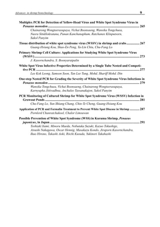 9Advances in shrimp biotechnology
Multiplex PCR for Detection of Yellow-Head Virus and White Spot Syndrome Virus in
Penaeus monodon ................................................................................................................. 265
Chainarong Wongteerasupaya, Vichai Boonsaeng, Wansika Tongchuea,
Nusra Sitidilokratana, Panan Kanchanaphum, Ratchanee Klinputsorn,
Sakol Panyim
Tissue distribution of white spot syndrome virus (WSSV) in shrimp and crabs................ 267
Guang-Hsiung Kou, Shao-En Peng, Ya-Lin Chiu, Chu-Fang Lo
Primary Shrimp Cell Culture: Applications for Studying White Spot Syndrome Virus
(WSSV).................................................................................................................................. 273
J. Kasornchandra, S. Boonyaratpalin
White Spot Virus Infective Properties Determined by a Single Tube Nested and Competi-
tive PCR ................................................................................................................................ 277
Lee Kok Leong, Samson Soon, Tan Lee Tung, Mohd. Shariff Mohd. Din
One-step Nested PCR for Grading the Severity of White Spot Syndrome Virus Infections in
Penaeus monodon ................................................................................................................. 279
Wansika Tongchuea, Vichai Boonsaeng, Chainarong Wongteerasupaya,
Karnyupha Jittivadhna, Anchalee Tassanakajon, Sakol Panyim
PCR Monitoring of Cultured Shrimp for White Spot Syndrome Virus (WSSV) Infection in
Growout Ponds ..................................................................................................................... 281
Chu-Fang Lo, Yun-Shiang Chang, Chin-Te Cheng, Guang-Hsiung Kou
Application of PCR and Formalin Treatment to Prevent White Spot Disease in Shrimp ............. 287
Pornlerd Chanratchakool, Chalor Limsuwan
Possible Prevention of White Spot Syndrome (WSS) in Kuruma Shrimp, Penaeus
japonicus, in Japan ............................................................................................................... 291
Toshiaki Itami, Minoru Maeda, Nobutaka Suzuki, Kazuo Tokushige,
Atsushi Nakagawa, Oscar Hennig, Masakazu Kondo, Jiraporn Kasornchandra,
Ikuo Hirono, Takashi Aoki, Riichi Kusuda, Yukinori Takahashi
 