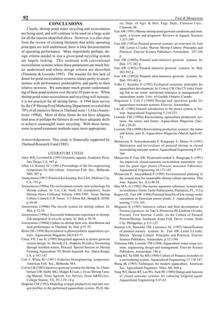 92 Fast & Menasveta
CONCLUSIONS
Clearly, shrimp pond water recycling and recirculation
are being used, and will continue to be used on a large scale
for all the reasons identified above. However, it is also clear
from the review of existing literature that while operating
principals are well understood, there is little documentation
of operating performance. More importantly perhaps, de-
sign criteria needed to size a given pond recycling system
are largely lacking. This contrasts with conventional
recirculation systems where these parameters are much bet-
ter understood and where design criteria are described
(Timmons & Losordo 1995). The reasons for this lack of
detail for pond recirculation systems relates partly to uncer-
tainties with performance predictability and partly to their
relative newness. We anticipate much greater understand-
ing of these pond systems over the next 10 years or so. While
shrimp pond water recirculation and recycling will increase,
it is not practical for all shrimp farms. A 1994 farm survey
by the CP Shrimp Feed Marketing Department revealed that
70% of all intensive farms in Thailand were <1.6 ha (Anony-
mous 1996d). Most of these farms do not have adequate
land area or perhaps the farmers do not have adequate skills
to achieve meaningful water recycling. With these farms,
some in-pond treatment methods seem more appropriate.
Acknowledgements. This study is financially supported by
Thailand Research Fund (TRF).
LITERATURE CITED
Adey WH, Loveland K (1991) Dynamic aquaria. Academic Press,
San Diego, CA, 643 p.
Allen LJ, Kinney EC (1981) Proceedings of the bio-engineering
symposium for fish culture. American Fish. Soc., Bethesda,
MD, 307 p.
Anonymous (1987) Practical koi keeping. Koi USA, Midway City,
CA, 191 p.
Anonymous (1996a) The recirculation system, new technology for
shrimp culture. In: Lin, CK, Nash, GL (compilers), Asian
Shrimp News Collected Volume 1989-1995. Asian Shrimp
Culture Council, C.P. Tower, 313 Silom Rd., Bangkok 10500,
p 44-46
Anonymous (1996b) The recycle system for shrimp culture. In:
Ibid. p 52-54
Anonymous (1996c) Successful Indonesian experience in shrimp-
fish integration in recycle system. In: Ibid. p 56-58
Anonymous (1996d) Update on shrimp farm size, distribution and
feed performance in Thailand. In: Ibid. p 91-92
Brune DE (1998) Recirculation in photosynthetic aquaculture sys-
tems. Aquaculture Magazine 24(3):63-71
Chien YH, Liao IC (1995) Integrated approach to prawn growout
system design. In: Browdy CL, Hopkins JS (eds.), Swimming
through troubled waters. Proceed. Special Session on Shrimp
Farming, Aquaculture ’95. World Aquacult. Soc., Baton Rouge,
LA, p 167-182
Colt J, White RJ (1991) Fisheries bioengineering symposium.
American Fish. Soc., Bethesda, MA
Colvin LB (1985) Intensive growout systems for shrimp. In: Cham-
berlain GW, Halby MG, Midget RJ (eds.), Texas Shrimp Farm-
ing Manual. Texas Agricult. Ext. Service, Texas A&M Univ.,
College Station, TX, IV-1-IV-14 p
Drapcho CM (1993) Modeling of algal productivity and diel oxy-
gen profiles in the partitioned aquaculture system. Ph.D. the-
sis, Dept. of Agri. & Biol. Engr. Dept., Clemson Univ.,
Clemson, SC.
Fast AW (1991) Marine shrimp pond growout conditions and strat-
egies: a review and prognosis. Reviews in Aquatic Sciences
3:357-399
Fast AW (1992a) Penaeid growout systems: an overview. In: Fast
AW, Lester LJ (eds). Marine Shrimp Culture: Principles and
Practices. Elsevier Science Publishers, Amsterdam. 347-356
p
Fast AW (1992b) Penaeid semi-intensive growout systems. In:
Ibid. 371-382 p
Fast AW (1992c) Penaeid intensive growout systems. In: Ibid.
383-392 p
Fast AW (1992d) Penaeid ultra-intensive growout systems. In:
Ibid. 393-402 p
Folke C, Kautsky N (1992) Ecological economic principles for
aquaculture development. In: Cowey CB, Cho CY (eds), Feed-
ing fish in our water: nutritional strategies in management of
aquaculture waste. Univ. of Guelph, Ontario, Canada
Huguenin J, Colt J (1989) Design and operation guide for
aquaculture seawater systems. Elsevier, Amsterdam.
Liao IC (1986) General introduction to the prawn system in Tai-
wan. Aquacultural Engineering 5:219-233.
Losordo TM (1998a) Recirculating aquaculture production sys-
tems: the status and future. Aquaculture Magazine (Jan./
Feb.):38-45.
Losordo TM (1998b) Recirculating production systems: the status
and future, part II. Aquaculture Magazine (March/April):45-
53.
Menasveta P, Aranyakanonda P, Rungsupa S, Moree N (1991)
Maturation and larviculture of penaeid shrimp in closed
recirculating seawater system. Aquacultural Engineering 8:357-
368
Menasveta P, Fast AW, Piyatiratitivorakul S, Rungsupa S (1991)
An improved, closed seawater recirculation maturation sys-
tem for giant tiger prawn (Penaeus monodon Fabricius).
Aquacultural Engineering 10:173-181.
Menasveta P, Jarayabhand P (1995) Environmental planning in
the coastal area for sustainable shrimp culture operation. Thai
Jour. Aquatic Sci. 2(1):48-58.
Moe MA, Jr. (1992) The marine aquarium reference, systems and
invertebrates. Green Turtle Publications, Plantation, FL, 512 p
Rogers GL, Fast AW (1988) Potential benefits of low energy water
circulation in Hawaiian prawn ponds. J. Aquacultural Engi-
neering 7:155-165.
Shigueno K (1985) Intensive culture and feed development in
Penaeus japonicus. In: Taki Y, Primavera JH, Llobrera JA (eds),
Proceed. First Internat. Confer. on the Culture of Penaeid
Prawns/Shrimp. Southeast Asian Fish. Devel. Center, Iloilo
City, Philippines, p 115-122
Sturmer LN, Samocha TM, Lawrence AL (1992) Intensification
of penaeid nursery systems. In: Fast AW, Lester LJ (eds).
Marine Shrimp Culture: Principles and Practices. Elsevier
Science Publishers, Amsterdam, p 321-344
Timmons MB, Losordo TM (1994) Aquaculture water reuse sys-
tems: engineering design and management. Elsevier Science
Publishers, Amsterdam. 346 p
Tseng KF, Su HM, Su MS (1998) Culture of Penaeus monodon in
a recirculating system. Aquacultural Engineering 17:138-147.
Wang JK (1993) Techniques for modern aquaculture. American
Soc. Agricultural Engineers. Niles, MI, 604 p
Yang WT, Halon RT, Lee PG, Turk PE (1989) Design and function
of closed seawater systems for culturing loliginid squid.
Aquacultural Engineering 8:47-65.
 
