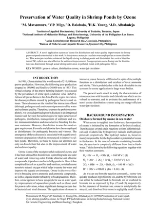 Matsumura M, Migo VP, Balobalo D, Young HK, Albaladejo JD (1998) Preservation of water qual-
ity in shrimp ponds by ozone. In Flegel TW (ed) Advances in shrimp biotechnology. National Center
for Genetic Engineering and Biotechnology, Bangkok.
Preservation of Water Quality in Shrimp Ponds by Ozone
1
M. Matsumura, 2
V.P. Migo, 3
D. Balobalo, 3
H.K. Young, 4
J.D. Albaladejo
1
Institute of Applied Biochemistry, University of Tsukuba, Tsukuba, Japan
2
National Institute of Molecular Biology and Biotechnology, University of the Philippines Los Banos
Laguna, Philippines
3
Aqua-Ecotechnology Research Inc., Caloocan, Philippines
4
Bureau of Fisheries and Aquatic Resources, Quezon City, Philippines
ABSTRACT: A novel application system of ozone for disinfection and water quality improvement in shrimp
grow-out ponds was studied in this work. In the system a water-jet circulator was employed as an ozone distribu-
tor. This water-jet circulator enhanced the liquid mixing in shrimp ponds and diminished the vertical distribu-
tion of DO, which was also effective for sediment improvement. An appropriate ozone dosing rate for disinfec-
tion was determined through actual shrimp cultivation in polluted ponds with pathogenic Vibrio.
KEY WORDS : prawn culture, disinfection ozone, water-jet circulator
INTRODUCTION
In 1991, China attained the world record of 210,000 tons
prawn production. However, the following year production
dropped to 140,000 and finally to 30,000 tons in 1993. This
virtual collapse of the prawn farming industry was caused
by the prevalence of white spot syndrome virus (WSSV).
Almost all prawn farms in the Asia-Pacific region have simi-
lar disease problems caused by pathogenic bacteria and vi-
ruses. These diseases are the result of the interaction of host
(shrimp), pathogens and environment parameters like water
and sediment quality. Therefore, to arrest the problems com-
pletely, we should approach prawn diseases in an integrated
manner and develop the technologies for rapid detection of
pathogens, disinfection, management of sediment and wa-
ter, immunostimulation and also selective breeding for dis-
ease resistance. However, disinfection is now the most ur-
gent requirement. Formalin and chlorine have been employed
as disinfectants for pathogenic bacteria and viruses. The
emergence of these diseases is associated with aquatic envi-
ronment degradation which is pronounced in intensive cul-
ture ponds. Therefore, we have to focus our attention not
only on disinfection but also on the improvement of water
and sediment quality.
Ozone is one of the most powerful oxidizers known, and
it has been utilized for disinfection, controlling taste and odor
of water and removing color. Unlike chlorine and chlorine
compounds, it produces no harmful byproducts. Once it has
completed its task as a purifier and sanitizer, residual ozone
reverts to natural oxygen which helps to aerate the water and
improve the aquatic environment. Ozone is also very effec-
tive in breaking down ammonia and ammonia compounds,
as well as organic matter refractory to biodegradation. There-
fore, ozone appears to have prospects for use in water qual-
ity improvement of aquaculture ponds such as those used
for prawn cultivation, where significant damage occurs due
to bacterial and viral diseases. The application of ozone in
intensive prawn farms is still limited in spite of its multiple
functions as a disinfectant and oxidizer of toxic ammonia
and nitrite. This is probably due to the lack of suitable in situ
systems for ozone application in large water bodies.
The present work aimed to study the characteristics of
ozone reaction with bromide and chloride ion which are in-
volved in seawater, and to evaluate the performance of a
novel ozone distribution system using an energy-efficient
water-jet circulator.
BACKGROUND INFORMATION
Oxidants formed by ozone in sea water
When ozone is supplied into freshwater, decomposition
of ozone is initiated by the formation of hydroxyl radical.
Then it causes several chain reactions to form different radi-
cals and oxidants like hydroperoxyl radicals and hydrogen
peroxide, respectively. The hydroxyl radical is, however,
mainly responsible for the high oxidative potential of ozone
in freshwater. In the case of seawater containing bromide
ion, the reaction is completely different from that in fresh-
water. This is shown by the following equations together with
their reaction constants:
O3
+ Br-
→ O2
+ OBr-
(k1
= 160 M-1
s-1
) (1)
O3
+ OBr-
→ 2O2
+ Br-
(k2
= 330 M-1
s-1
) (2)
2O3
+ OBr-
→ 2O2
+ BrO3
-
(k3
= 100 M-1
s-1
) (3)
H+
+ OBr-
↔ HBrO ( pKa = 8.68) (4)
As we can see from the reaction constant k1
, ozone very
quickly produces hypobromite ion, and the hypobromite ion
can either be reduced back to bromide ion or oxidized to
bromate ion as expressed by Eqs. (2) and (3), respectively.
In the presence of bromide ion, ozone is catalytically de-
stroyed, and dissolved free ozone is negligibly small. Ozone
 