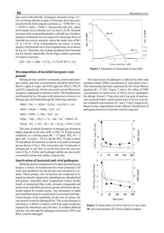 94 Matsumura et al.
also reacts with chloride. Analogous reactions to Eqs. (1) -
(3), involving chlorine in place of bromine, have been pro-
posed with the following rate constants; k1
= 0.003 M-1
s-1
, k2
= 110 M-1
s-1
and k3
= 30 M-1
s-1
. Because the ratio of k1
values
for bromide ion to chloride ion is at least 5.3x104
, bromide
ion reacts with ozone preferentially to chloride ion. Oxidative
products of bromide ion are expected to dominate those of
chloride ion even in seawater, where the molar ratio of Br-
/
Cl-
is 1.5x10-3
. Even if hypochlorite ion forms, it reacts
quickly with bromide ion to form hypobromite ion as shown
by Eq. (5). Therefore, the oxidants produced from bromide
ion are mainly responsible for the high oxidative potential
of ozone in seawater.
OCl-
+ Br-
→ OBr-
+ Cl-
(k4
= 6.77x103
M-1
s-1
) (5)
Decomposition of harmful inorganic com-
pounds
Shrimp are very sensitive to ammonia, nitrite and hydro-
gen sulfide, and their concentrations should be held lower
than 0.1 ppm, 0.1 ppm and 0.033 ppm for NH3
-N, NO2
-N
and H2
S, respectively. Ozone can easily convert these toxic
inorganic compounds to harmless matter. The hypobromous
acid formed by Eq. (4) reacts with ammonia to convert it to
nitrogen gas and nitrate through the following reactions:
HBrO + NH3
→ NH2
Br + H2
O (k5
= 8x107
M-1
s-1
) (6)
HBrO + NH2
Br → NHBr2
+ H2
O (7)
HBrO + NHBr2
→ NBr3
+ H2
O (8)
NHBr2
+ NBr3
+ 2H2
O → N2
+ 3Br-
+ 3H+
+ 2HBrO (9)
NH2
Br + 3O3
→ NO3
-
+ Br-
+ 2H+
+ 3O2
(k6
= 40 M-1
s-1
) (10)
The ratio of nitrate formation to nitrogen gas formation
highly depends on the ratio of Br-
to NH4
+
-N. Under normal
conditions in a shrimp pond (Br-
= 67 ppm, NH4
+
-N = 2
ppm, pH = 8, temp. = 28 o
C), the Br-
/NH4
+
-N ratio is about
34 and almost all ammonia would be converted to nitrogen
gas as shown in Fig.1. The conversion rate of ammonia to
nitrogen gas is very fast, as can be seen from the rate con-
stant of Eq. 6. Nitrite and hydrogen sulfide are also easily
converted to nitrate and sulfate, respectively.
Inactivation of bacterial and viral pathogens
While the precise mechanisms of oxidant disinfection are
unclear, a variety of mechanisms have been proposed. Cell
walls and membranes are the primary sites attacked by oxi-
dants. These primary sites in bacteria are composed of li-
popolysaccharide, lipoprotein, peptidoglycan, phospholipid
and protein. Generally, these components contain double
bonds of unsaturated fatty acids, aromatic compounds and
amino acids with thiol and amine groups which provide po-
tential targets for oxidant action. Any alternation in lipids
and membrane proteins would result in structural and func-
tional changes in the membrane. In the case of viruses, the
coat protein would be damaged first. This could denature it
and destroy it ability to interact with host target molecules
required for attachment and cell entry. If oxidants diffused
into the virus through the damaged coat protein, DNA and
RNA could be damaged.
The inactivation of pathogens is affected by both total
residual oxidant (TRO) concentration C and contact time t.
This relationship has been expressed by the Chick-Watson
equation (K = Cn
•Et). Figure 2 shows the effect of TRO
concentration on inactivation of Vibrio harveyi pathogenic
for shrimp. Almost 1.5 log units and 4 log units of inactiva-
tion occurred within a short contact time of 30 sec at an ini-
tial oxidation concentration of 1 and 2.3 mg/l, respectively.
Based on this experimental result, effective disinfection of
pathogenic bacteria in seawater coud be expected.
Figure 1. Ozonation of ammonium in sea water.
Figure 2. Inactivation of Vibrio harveyi in sea water
(•••••=cell concentration; ¨=Total residual oxidant).
 