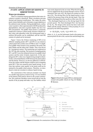 95Ozonation of shrimp ponds
IN SITU APPLICATION OF OZONE IN
SHRIMP PONDS
Water-jet circulator
There is a consensus among aquaculturists that water cir-
culation in ponds is beneficial. Water circulation prevents
thermal and chemical stratification. This makes the entire
pond volume habitable and it eliminates oxygen depletion at
the sediment-water interface. During daylight hours, surface
water in ponds is often supersaturated with DO produced by
phytoplankton, and water at greater depths may have low
DO concentration. The paddle wheel aerator is commonly
employed in intensive culture ponds, because it blends sur-
face water with subsurface water. By mixing pond water, a
uniform DO profile can be established, and the total DO
content of a pond can be increased.
Figure 3 shows the 24-hour monitoring of DO at two
different sampling points (SP-1 and SP-2) in an intensive
culture pond with a surface area of 4500 m2
and 1.5 m depth.
Four paddle wheel aerators were installed in the pond. One
had 6 blades and the others had 3 blades. They were driven
by 1 horsepower motors. The monitoring was conducted on
the 150th
day after stocking. The locations of sampling points
SP-1 and SP-2 were the mid point between two paddle wheel
aerators and the center of pond, respectively. At the sam-
pling point SP-1, there was a liquid mixing enough to dimin-
ish the vertical distribution of DO between the pond surface
and the bottom. However, an obvious difference in DO be-
tween the surface and the bottom could be seen at sampling
point SP-2. This was caused by poor liquid mixing. It was
clear that uniform water quality in the pond could not be
attained by the paddle wheel aerators. Therefore, we intro-
duced a water-jet circulator to enhance liquid mixing.
The construction of the water-jet circulator was based
on a double stage ejector as shown in Fig. 4. It was installed
at the bottom of the pond as shown in the system construc-
tion. We could also introduce ozone mixed with air into the
nacelle of the jet pump and make very fine bubbles which
were easily dispersed in the sea water. When the driving liq-
uid was supplied into the jet pump through a narrow slit at a
volumetric flow rate of Q1
, the liquid was sucked at a flow
rate of Q2
. The driving force for the liquid suction is pro-
vided by the pressure drop of the driving liquid. Then, the
liquid is discharged from the nacelle at a flow rate of Q1
+Q2
. This discharged liquid acts as the driving liquid for the
second ejector. The final discharged flow rate becomes
Q1
+Q2
+Q3
. The design of the ejector has been well estab-
lished, and the energy efficiency of the jet pump ƒÅ is ex-
pressed by the following equation:
η = [Q1
/Q2
][(hd
- h2
)/(h1
- hd
)] ≡ M·H (11)
where, h1
, h2
, hd
are the hydrostatic head at the pump con-
nection points for drive line, suction line and discharge line,
Figure 3. Dissolved oxygen (DO) in a shrimp pond
aerated with paddle wheels (∆=Top; ¨=Middle;
•••••=Bottom).
Figure 4. Schematic for construction of the water jet circulator.
 
