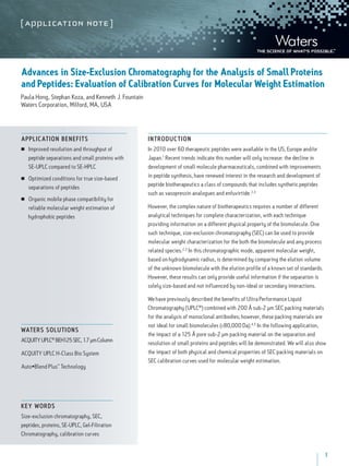1
Advances in Size-Exclusion Chromatography for the Analysis of Small Proteins
and Peptides: Evaluation of Calibration Curves for Molecular Weight Estimation
Paula Hong, Stephan Koza, and Kenneth J. Fountain
Waters Corporation, Milford, MA, USA
INT RODUCTION
In 2010 over 60 therapeutic peptides were available in the US, Europe and/or
Japan.1
Recent trends indicate this number will only increase: the decline in
development of small molecule pharmaceuticals, combined with improvements
in peptide synthesis, have renewed interest in the research and development of
peptide biotherapeutics a class of compounds that includes synthetic peptides
such as vasopressin analogues and enfuvirtide.2,3
However, the complex nature of biotherapeutics requires a number of different
analytical techniques for complete characterization, with each technique
providing information on a different physical property of the biomolecule. One
such technique, size-exclusion chromatography (SEC) can be used to provide
molecular weight characterization for the both the biomolecule and any process
related species.2,3
In this chromatographic mode, apparent molecular weight,
based on hydrodynamic radius, is determined by comparing the elution volume
of the unknown biomolecule with the elution profile of a known set of standards.
However, these results can only provide useful information if the separation is
solely size-based and not influenced by non-ideal or secondary interactions.
We have previously described the benefits of Ultra Performance Liquid
Chromatography (UPLC®
) combined with 200 Å sub-2 µm SEC packing materials
for the analysis of monoclonal antibodies; however, these packing materials are
not ideal for small biomolecules (<80,000 Da).4,5
In the following application,
the impact of a 125 Å pore sub-2 µm packing material on the separation and
resolution of small proteins and peptides will be demonstrated. We will also show
the impact of both physical and chemical properties of SEC packing materials on
SEC calibration curves used for molecular weight estimation.
APPLICATION BENEFITS
■■ Improved resolution and throughput of
peptide separations and small proteins with
SE-UPLC compared to SE-HPLC
■■ Optimized conditions for true size-based
separations of peptides
■■ Organic mobile phase compatibility for
reliable molecular weight estimation of
hydrophobic peptides
Waters solutions
ACQUITYUPLC®
BEH125SEC,1.7µmColumn
ACQUITY UPLC H-Class Bio System
Auto•Blend Plus™
Technology
key words
Size-exclusion chromatography, SEC,
peptides, proteins, SE-UPLC, Gel-Filtration
Chromatography, calibration curves
 