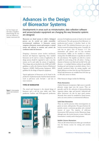 Bioprocessing
processes for biopharmaceuticals are based on the stirred
tank bioreactor. The scale-up process from laboratory- to
production-sized systems is therefore based on this
design as well. This cylindrical bioreactor uses a top- or
bottom-mounted rotating mixing system. Generally, the
tank has an aspect ratio of between 1:1.5 (for
mammalian cell culture) and 1:3 (for microbial
fermentations). Baffles can be installed to enhance
mixing where the baffle diameter is typically one tenth of
the tank diameter. The impeller can either be a marine
impeller for axial mixing of the cell culture – having a
diameter of between one-third and one-half of the tank
diameter – or multiple Rushton turbines for gas bubble
breaking and axial mixing in microbial cultures. Gas is
typically introduced below the mixing impeller, and
liquid additions are done from the top of the bioreactor.
Stirred tank bioreactors are available from 0.05 litres up
to 100 cubic metres in volume.
Other bioreactor designs include the following:
Photo Bioreactors
A photo bioreactor incorporates a light source to provide
photonic energy input into the reactor. They are
generally used for the cultivation of photosynthesising
organisms (plants, algae and bacteria). Industrial-scale
photo bioreactors can also be open pond systems;
obviously, these cannot be considered as closed systems,
and so are more sensitive to environmental influences.
Solid-State Bioreactors
These are used for processes where microorganisms are
grown on moist, solid particles. The spaces between the
particles contain a continuous gas phase and a minimal
amount of water. The majority of solid-state
fermentation (SSF) processes involve filamentous fungi,
although some also involve bacteria or yeasts. Solid-state
fermentation is mainly used in food processes.
Bubble Column Bioreactors
These are tall column bioreactors where gas is introduced
into the bottom section for mixing and aeration
purposes.
Developments in areas such as miniaturisation, data collection software
and sensor/actuator equipment are changing the way bioreactor systems
are designed.
60 Innovations in Pharmaceutical Technology
Advances in the Design
of Bioreactor Systems
Bioreactors are closed systems in which a biological
process can be carried out under controlled,
environmental conditions. A bioreactor system
comprises a bioreactor, sensors and actuators, a control
system and software to monitor and control the
conditions inside the bioreactor.
Designing a bioreactor system involves mechanical,
electrical and bioprocess engineering. Since standard
bioreactors can be used in a variety of applications, the
design process should be organised in such a way that
systems can be used under the strictest of regulations.
These design rules are described in the cGMP and GAMP
guidelines, as well as the American Society of Mechanical
Engineers (ASME) BioProcessing Equipment (BPE)
guidelines for the design of bioprocess equipment.
Typical applications of bioreactors can be found in the
production of pharmaceuticals, food bio-based materials
(such as poly-lactic acid), bio-fuels – and also in
waste treatment.
TYPES OF BIOREACTOR
The stirred tank bioreactor is the classical design of
bioreactor and is still the most widely used. Most
production facilities and FDA-approved production
By Timo Keijzer and
Erik Kakes at Applikon
Biotechnology BV, and
Emo van Halsema at
Halotec Instruments BV
Figure 1: Autoclavable
stirred tank bioreactor
system
 