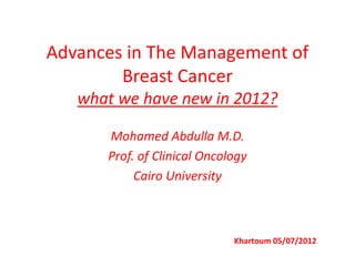 Advances in The Management of
Breast Cancer
what we have new in 2012?
Mohamed Abdulla M.D.
Prof. of Clinical Oncology
Cairo University
Khartoum 05/07/2012
 