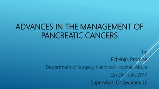 ADVANCES IN THE MANAGEMENT OF
PANCREATIC CANCERS
by
Echebiri, Promise
Department of Surgery, National Hospital, Abuja
On 24th July, 2017
Supervisor: Dr Gwaram, U.
 
