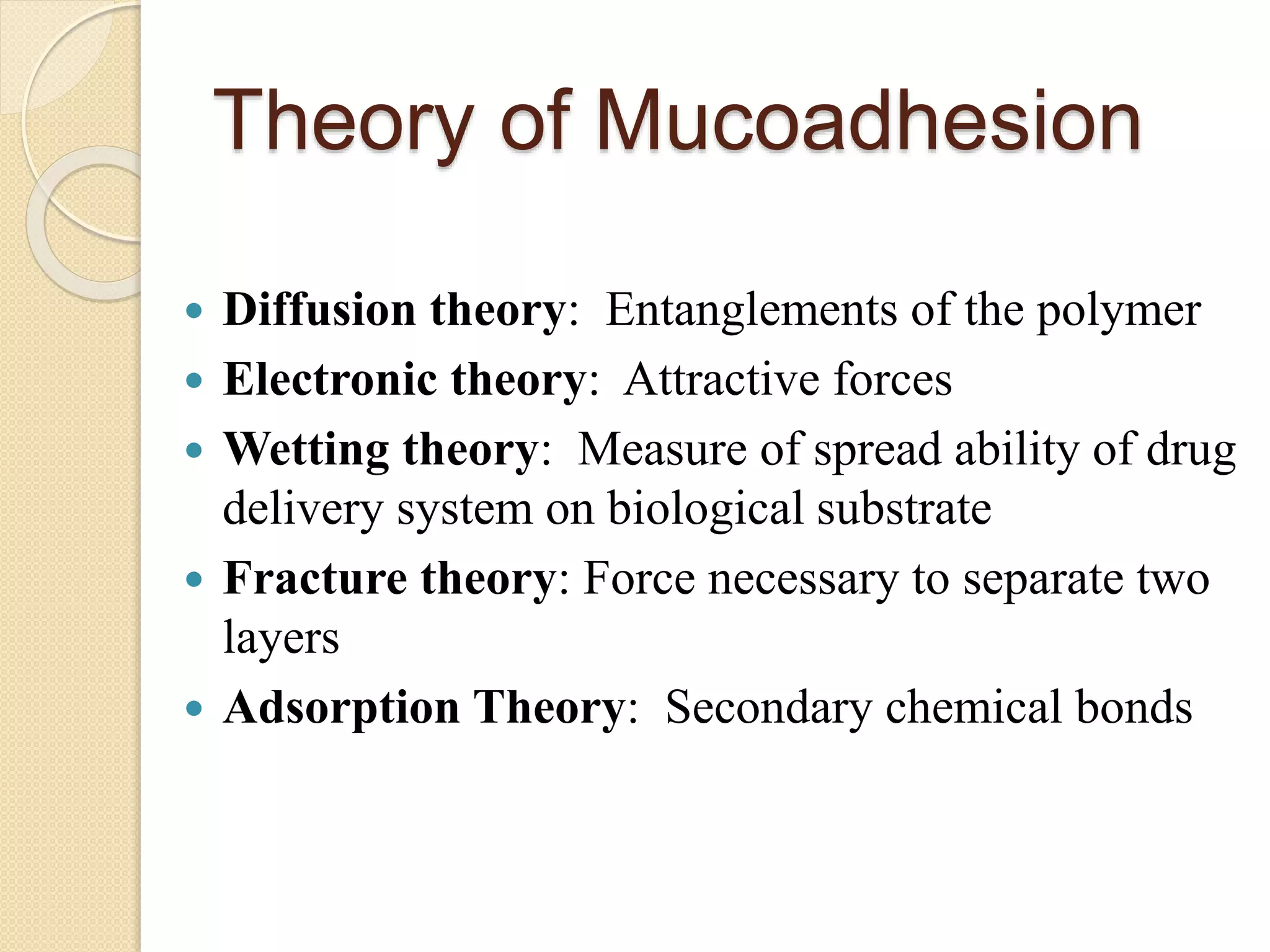 Theory of Mucoadhesion
 Diffusion theory: Entanglements of the polymer
 Electronic theory: Attractive forces
 Wetting theory: Measure of spread ability of drug
delivery system on biological substrate
 Fracture theory: Force necessary to separate two
layers
 Adsorption Theory: Secondary chemical bonds
 