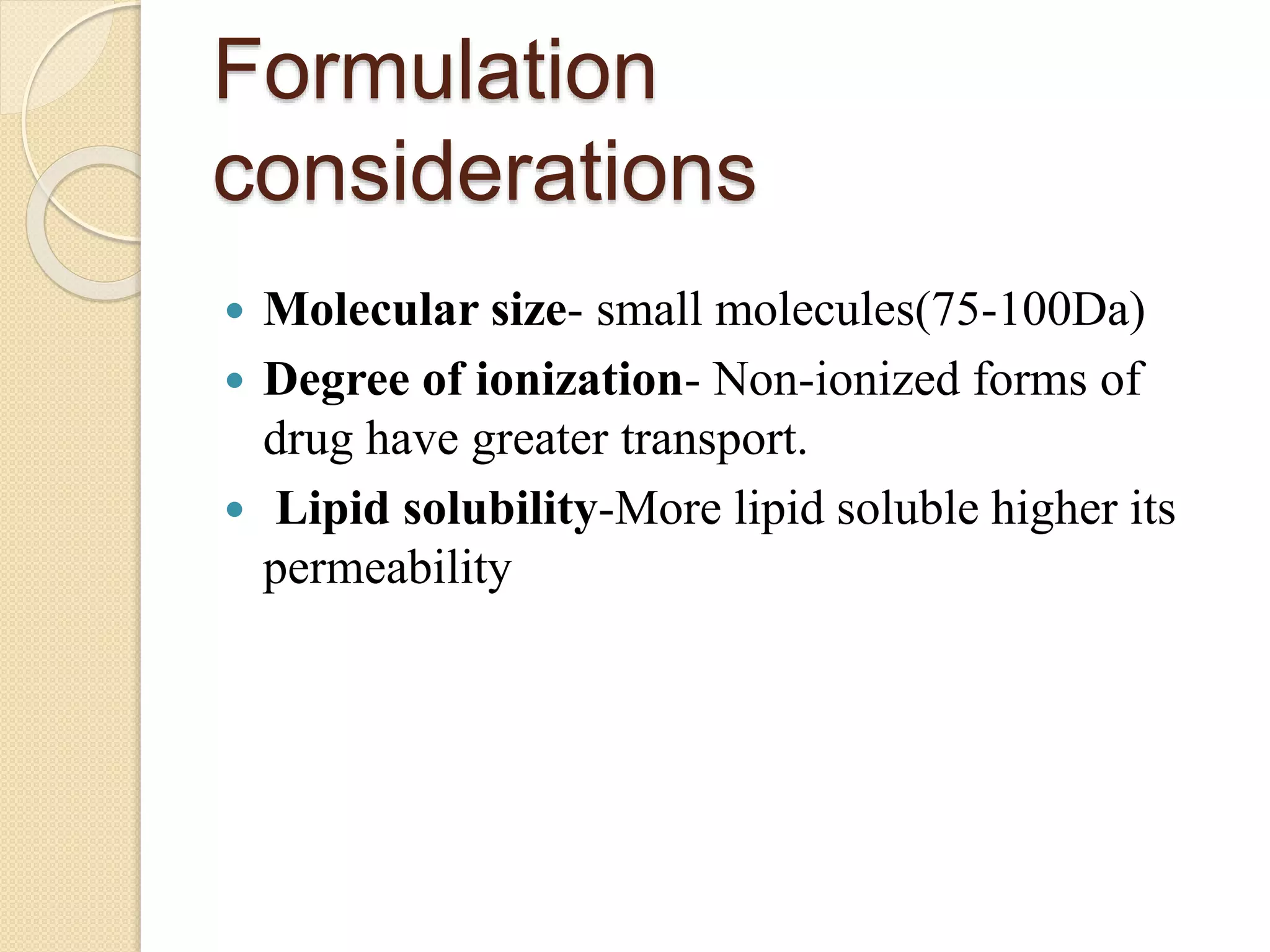 Formulation
considerations
 Molecular size- small molecules(75-100Da)
 Degree of ionization- Non-ionized forms of
drug have greater transport.
 Lipid solubility-More lipid soluble higher its
permeability
 