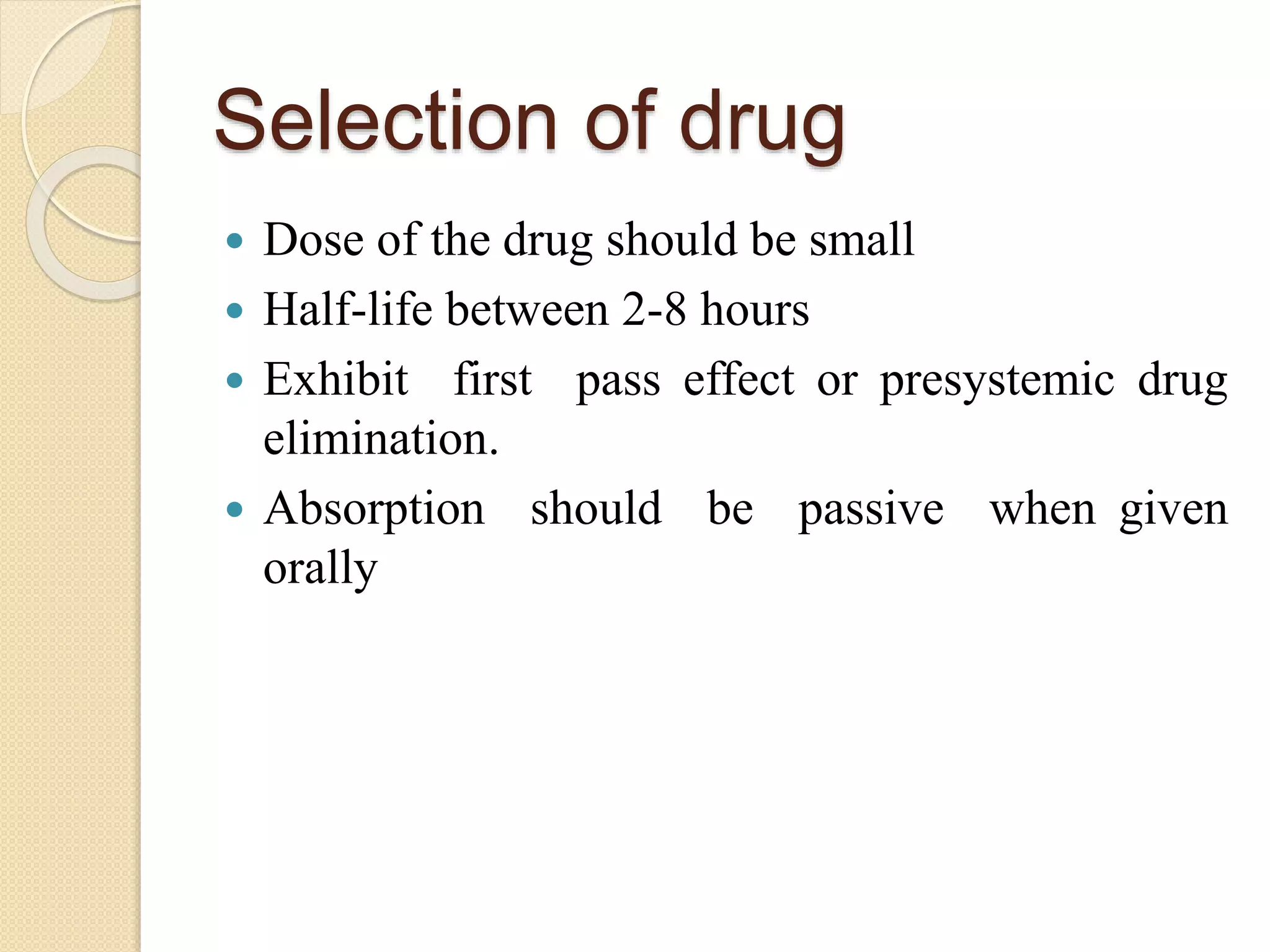 Selection of drug
 Dose of the drug should be small
 Half-life between 2-8 hours
 Exhibit first pass effect or presystemic drug
elimination.
 Absorption should be passive when given
orally
 