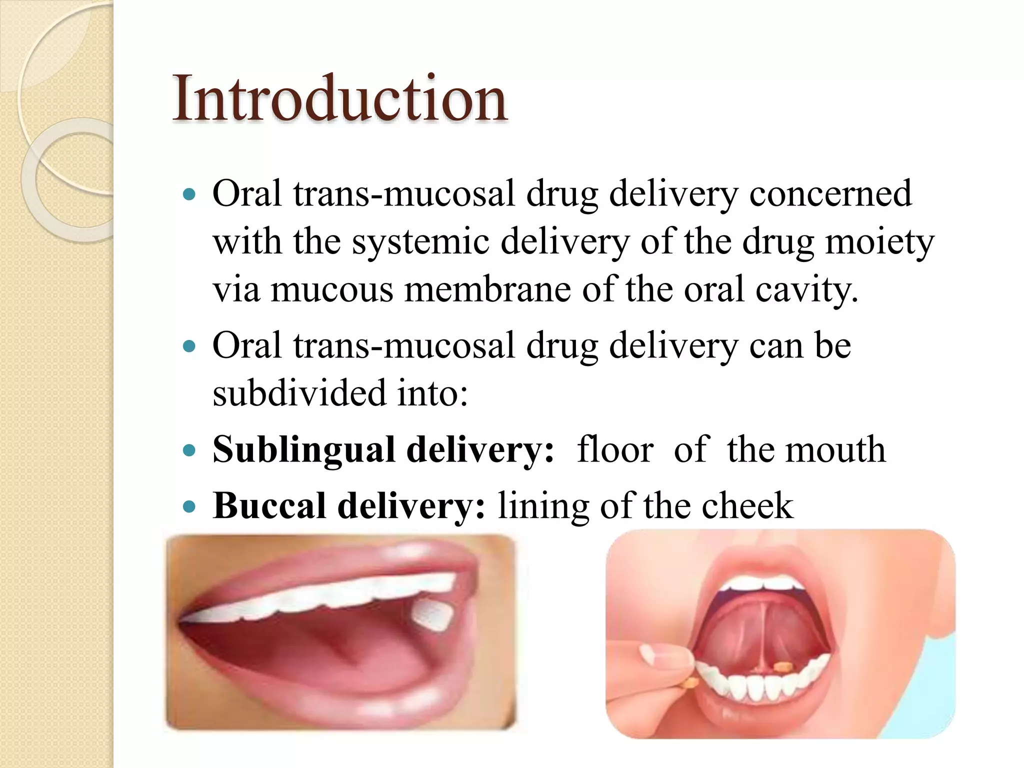 Introduction
 Oral trans-mucosal drug delivery concerned
with the systemic delivery of the drug moiety
via mucous membrane of the oral cavity.
 Oral trans-mucosal drug delivery can be
subdivided into:
 Sublingual delivery: floor of the mouth
 Buccal delivery: lining of the cheek
 