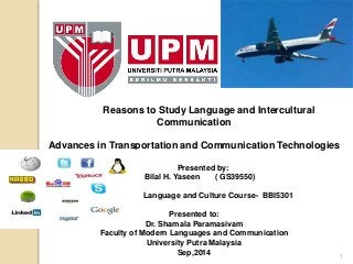 1 
Reasons to Study Language and Intercultural 
Communication 
Advances in Transportation and Communication Technologies 
Presented by: 
Bilal H. Yaseen ( GS39550) 
Language and Culture Course- BBI5301 
Presented to: 
Dr. Shamala Paramasivam 
Faculty of Modern Languages and Communication 
University Putra Malaysia 
Sep,2014 
 