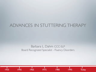 ADVANCES IN STUTTERING THERAPY



                    Barbara L. Dahm CCC-SLP
            Board Recognized Specialist - Fluency Disorders




1935     1945      1965       1975       1985        1995     Today
 