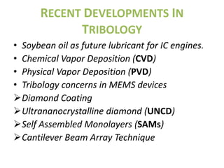 RECENT DEVELOPMENTS IN
            TRIBOLOGY
• Soybean oil as future lubricant for IC engines.
• Chemical Vapor Deposition (CVD)
• Physical Vapor Deposition (PVD)
• Tribology concerns in MEMS devices
Diamond Coating
Ultrananocrystalline diamond (UNCD)
Self Assembled Monolayers (SAMs)
Cantilever Beam Array Technique
 