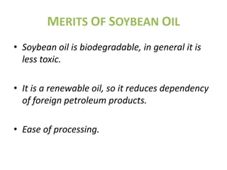 MERITS OF SOYBEAN OIL
• Soybean oil is biodegradable, in general it is
  less toxic.

• It is a renewable oil, so it reduces dependency
  of foreign petroleum products.

• Ease of processing.
 