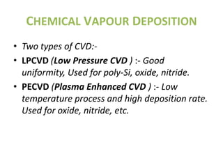 CHEMICAL VAPOUR DEPOSITION
• Two types of CVD:-
• LPCVD (Low Pressure CVD ) :- Good
  uniformity, Used for poly-Si, oxide, nitride.
• PECVD (Plasma Enhanced CVD ) :- Low
  temperature process and high deposition rate.
  Used for oxide, nitride, etc.
 