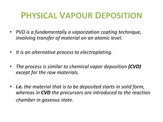 PHYSICAL VAPOUR DEPOSITION
• PVD is a fundamentally a vaporization coating technique,
  involving transfer of material on an atomic level.

• It is an alternative process to electroplating.

• The process is similar to chemical vapor deposition (CVD)
  except for the raw materials.

• i.e. the material that is to be deposited starts in solid form,
  whereas in CVD the precursors are introduced to the reaction
  chamber in gaseous state.
 