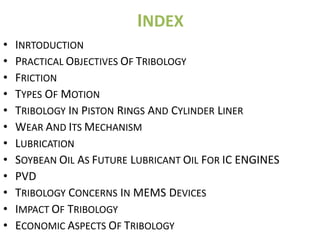 INDEX
•   INRTODUCTION
•   PRACTICAL OBJECTIVES OF TRIBOLOGY
•   FRICTION
•   TYPES OF MOTION
•   TRIBOLOGY IN PISTON RINGS AND CYLINDER LINER
•   WEAR AND ITS MECHANISM
•   LUBRICATION
•   SOYBEAN OIL AS FUTURE LUBRICANT OIL FOR IC ENGINES
•   PVD
•   TRIBOLOGY CONCERNS IN MEMS DEVICES
•   IMPACT OF TRIBOLOGY
•   ECONOMIC ASPECTS OF TRIBOLOGY
 