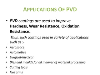 APPLICATIONS OF PVD
• PVD coatings are used to improve
  Hardness, Wear Resistance, Oxidation
  Resistance.
    Thus, such coatings used in variety of applications
    such as :-
•   Aerospace
•   Automotive
•   Surgical/medical
•   Dies and moulds for all manner of material processing
•   Cutting tools
•   Fire arms
 