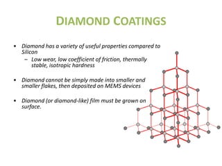 DIAMOND COATINGS
• Diamond has a variety of useful properties compared to
  Silicon
   – Low wear, low coefficient of friction, thermally
       stable, isotropic hardness

• Diamond cannot be simply made into smaller and
  smaller flakes, then deposited on MEMS devices

• Diamond (or diamond-like) film must be grown on
  surface.
 