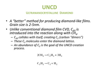UNCD
              ULTRANANOCRYSTALLINE DIAMOND

• A “better” method for producing diamond-like films.
  Grain size is 2-5nm.
• Unlike conventional diamond film CVD, C60 is
  introduced into the reaction along with CH4.
   – C60 collides with itself, creating C2 (carbon “dimers”)
   – These C2 molecules enter the diamond lattice.
   – An abundance of C2 is the goal of the UNCD creation
     process.
 