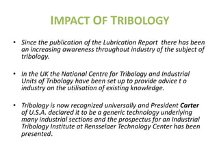IMPACT OF TRIBOLOGY
• Since the publication of the Lubrication Report there has been
  an increasing awareness throughout industry of the subject of
  tribology.

• In the UK the National Centre for Tribology and Industrial
  Units of Tribology have been set up to provide advice t o
  industry on the utilisation of existing knowledge.

• Tribology is now recognized universally and President Carter
  of U.S.A. declared it to be a generic technology underlying
  many industrial sections and the prospectus for an Industrial
  Tribology Institute at Rensselaer Technology Center has been
  presented.
 