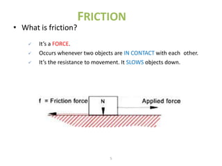 FRICTION
• What is friction?
       It’s a FORCE.
       Occurs whenever two objects are IN CONTACT with each other.
       It’s the resistance to movement. It SLOWS objects down.




                                  5
 