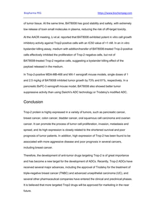 Biopharma PEG https://www.biochempeg.com
of tumor tissue. At the same time, BAT8008 has good stability and safety, with extremely
low release of toxin small molecules in plasma, reducing the risk of off-target toxicity.
At the AACR meeting, Li et al. reported that BAT8008 exhibited potent in vitro cell growth
inhibitory activity against Trop2-positive cells with an IC50 value of <1 nM. In an in vitro
bystander killing assay, medium with addition/transfer of BAT8008-treated Trop-2-positive
cells effectively inhibited the proliferation of Trop-2 negative cells, but not of
BAT8008-treated Trop-2 negative cells, suggesting a bystander killing effect of the
payload released in the medium.
In Trop-2-positive MDA-MB-468 and MX-1 xenograft mouse models, single doses of 1
and 2.5 mg/kg of BAT8008 inhibited tumor growth by 73% and 81%, respectively. In a
pancreatic BxPC-3 xenograft mouse model, BAT8008 also showed better tumor
suppressive activity than using Daiichi's ADC technology or Trodelvy's modified ADC.
Conclusion
Trop-2 protein is highly expressed in a variety of tumors, such as pancreatic cancer,
breast cancer, colon cancer, bladder cancer, oral squamous cell carcinoma and ovarian
cancer. It can promote the process of tumor cell proliferation, invasion, metastasis and
spread, and its high expression is closely related to the shortened survival and poor
prognosis of tumor patients. In addition, high expression of Trop-2 has been found to be
associated with more aggressive disease and poor prognosis in several cancers,
including breast cancer.
Therefore, the development of anti-tumor drugs targeting Trop-2 is of great importance
and has become a new target for the development of ADCs. Recently, Trop-2 ADCs have
received several major advances, including the approval of Trodelvy for the treatment of
triple-negative breast cancer (TNBC) and advanced uroepithelial carcinoma (UC), and
several other pharmaceutical companies have entered the clinical and preclinical phases.
It is believed that more targeted Trop2 drugs will be approved for marketing in the near
future.
 