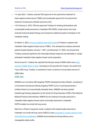 Biopharma PEG https://www.biochempeg.com
 ▶ In April 2021, Trodelvy received FDA approval for the second-line treatment of
triple-negative breast cancer (TNBC) and accelerated approval for the second-line
treatment of advanced urothelial carcinoma (UC).
 ▶ On February 3, 2023. FDA has approved Trodelvy for treating adult patients with
unresectable locally advanced or metastatic HR+/HER2- breast cancer who have
received endocrine-based therapy and at least two additional systemic therapies in the
metastatic setting.
On March 5, 2023, OncLive published real-world results of Trodelvy in patients with
metastatic triple-negative breast cancer (TNBC). This retrospective analysis examined
patients treated between January 1, 2021, and December 31, 2022, and showed that
Trodelvy produced significant and meaningful disease response and tolerability in a large
pretreated metastatic triple-negative breast cancer population.
Since its launch, Trodelvy has reported first full-year results of $380 million and a total
revenue of $680 million in 2022. According to US securities firm Cowen, the world's first
Trop-2 ADC drug, Trodelvy, is expected to reach a maximum annual sales revenue of
US$4 billion.
SKB-264
SKB264 is an innovative ADC targeting TROP2 developed by Kelun Biotech, consisting of
a humanized monoclonal antibody targeting TROP-2 and a novel topoisomerase I
inhibitor linked to an enzymatically cleavable linker. SKB264 has been granted
breakthrough therapy designation by the Center for Drug Evaluation (CDE) of the National
Medical Products Administration (NMPA) for the treatment of locally advanced or
metastatic triple-negative breast cancer and locally advanced or metastatic
EGFR-mutated non-small cell lung cancer.
Data from a Phase II expansion study in patients with treated locally advanced or
metastatic non-small cell lung cancer (NSCLC) were presented in a poster session at the
2023 ASCO Annual Meeting. SKB264 demonstrated promising efficacy and a
manageable safety profile.
 