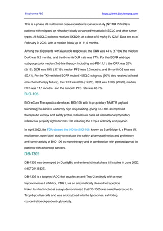 Biopharma PEG https://www.biochempeg.com
This is a phase I/II multicenter dose-escalation/expansion study (NCT04152499) in
patients with relapsed or refractory locally advanced/metastatic NSCLC and other tumor
types. All NSCLC patients received SKB264 at a dose of 5 mg/kg IV Q2W. Data are as of
February 9, 2023, with a median follow-up of 11.5 months.
Among the 39 patients with evaluable responses, the ORR was 44% (17/39), the median
DoR was 9.3 months, and the 6-month DoR rate was 77%. For the EGFR wild-type
subgroup (prior median 2nd-line therapy, including anti-PD-1/L1), the ORR was 26%
(5/19), DCR was 89% (17/19), median PFS was 5.3 months, and 9-month OS rate was
80.4%. For the TKI-resistant EGFR mutant NSCLC subgroup (50% also received at least
one chemotherapy failure), the ORR was 60% (12/20), DCR was 100% (20/20), median
PFS was 11.1 months, and the 9-month PFS rate was 66.7%.
BIO-106
BiOneCure Therapeutics developed BIO-106 with its proprietary TAMTM payload
technology to achieve uniformly high drug loading, giving BIO-106 an improved
therapeutic window and safety profile. BiOneCure owns all international proprietary
intellectual property rights for BIO-106 including the Trop-2 antibody and payload.
In April 2022, the FDA cleared the IND for BIO-106, known as StarBridge-1, a Phase I/II,
multicenter, open-label study to evaluate the safety, pharmacokinetics and preliminary
anti-tumor activity of BIO-106 as monotherapy and in combination with pembrolizumab in
patients with advanced cancers.
DB-1305
DB-1305 was developed by DualityBio and entered clinical phase I/II studies in June 2022
(NCT05438329).
DB-1305 is a targeted ADC that couples an anti-Trop-2 antibody with a novel
topoisomerase I inhibitor, P1021, via an enzymatically cleaved tetrapeptide
linker. In vitro functional assays demonstrated that DB-1305 was selectively bound to
Trop-2-positive cells and was endocytosed into the lysosomes, exhibiting
concentration-dependent cytotoxicity.
 