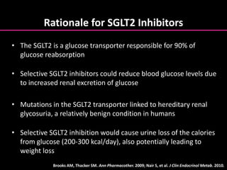 Rationale for SGLT2 Inhibitors
• The SGLT2 is a glucose transporter responsible for 90% of
glucose reabsorption
• Selective SGLT2 inhibitors could reduce blood glucose levels due
to increased renal excretion of glucose
• Mutations in the SGLT2 transporter linked to hereditary renal
glycosuria, a relatively benign condition in humans
• Selective SGLT2 inhibition would cause urine loss of the calories
from glucose (200-300 kcal/day), also potentially leading to
weight loss
Brooks AM, Thacker SM. Ann Pharmacother. 2009; Nair S, et al. J Clin Endocrinol Metab. 2010.
 