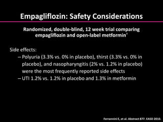 Empagliflozin: Safety Considerations
Side effects:
– Polyuria (3.3% vs. 0% in placebo), thirst (3.3% vs. 0% in
placebo), and nasopharyngitis (2% vs. 1.2% in placebo)
were the most frequently reported side effects
– UTI 1.2% vs. 1.2% in placebo and 1.3% in metformin
Ferrannini E, et al. Abstract 877. EASD 2010.
Randomized, double-blind, 12 week trial comparing
empagliflozin and open-label metformin†
 