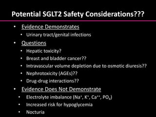 Potential SGLT2 Safety Considerations???
• Evidence Demonstrates
• Urinary tract/genital infections
• Questions
• Hepatic toxicity?
• Breast and bladder cancer??
• Intravascular volume depletion due to osmotic diuresis??
• Nephrotoxicity (AGEs)??
• Drug-drug interactions??
• Evidence Does Not Demonstrate
• Electrolyte imbalance (Na+, K+, Ca++, PO4)
• Increased risk for hypoglycemia
• Nocturia
 