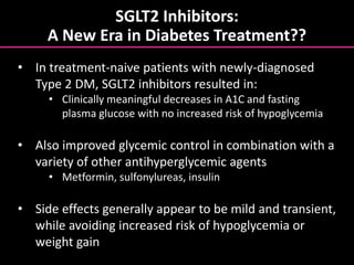 SGLT2 Inhibitors:
A New Era in Diabetes Treatment??
• In treatment-naive patients with newly-diagnosed
Type 2 DM, SGLT2 inhibitors resulted in:
• Clinically meaningful decreases in A1C and fasting
plasma glucose with no increased risk of hypoglycemia
• Also improved glycemic control in combination with a
variety of other antihyperglycemic agents
• Metformin, sulfonylureas, insulin
• Side effects generally appear to be mild and transient,
while avoiding increased risk of hypoglycemia or
weight gain
 