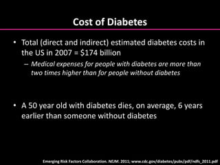Cost of Diabetes
• Total (direct and indirect) estimated diabetes costs in
the US in 2007 = $174 billion
– Medical expenses for people with diabetes are more than
two times higher than for people without diabetes
• A 50 year old with diabetes dies, on average, 6 years
earlier than someone without diabetes
Emerging Risk Factors Collaboration. NEJM. 2011; www.cdc.gov/diabetes/pubs/pdf/ndfs_2011.pdf
 