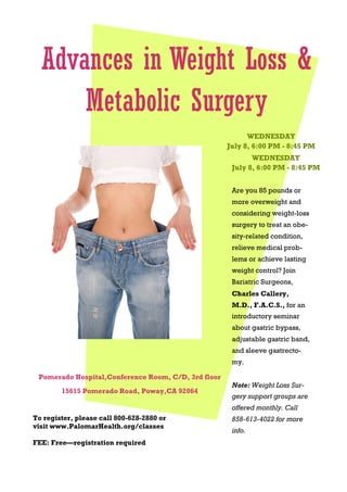 Pomerado Hospital,Conference Room, C/D, 3rd floor
15615 Pomerado Road, Poway,CA 92064
WEDNESDAY
July 8, 6:00 PM - 8:45 PM
WEDNESDAY
July 8, 6:00 PM - 8:45 PM
Advances in Weight Loss &
Metabolic Surgery
To register, please call 800-628-2880 or
visit www.PalomarHealth.org/classes
FEE: Free—registration required
Are you 85 pounds or
more overweight and
considering weight-loss
surgery to treat an obe-
sity-related condition,
relieve medical prob-
lems or achieve lasting
weight control? Join
Bariatric Surgeons,
Charles Callery,
M.D., F.A.C.S., for an
introductory seminar
about gastric bypass,
adjustable gastric band,
and sleeve gastrecto-
my.
Note: Weight Loss Sur-
gery support groups are
offered monthly. Call
858-613-4022 for more
info.
 