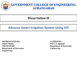 Dissertation-II
Advance Smart Irrigation System Using IOT
REPRESENTED BY:-
Kajal S. Muley
ME19F13F005
Department of Electronics
Engineering
GUIDED BY:-
Prof. S. S. Agrawal
Department of Electronics
Engineering
 