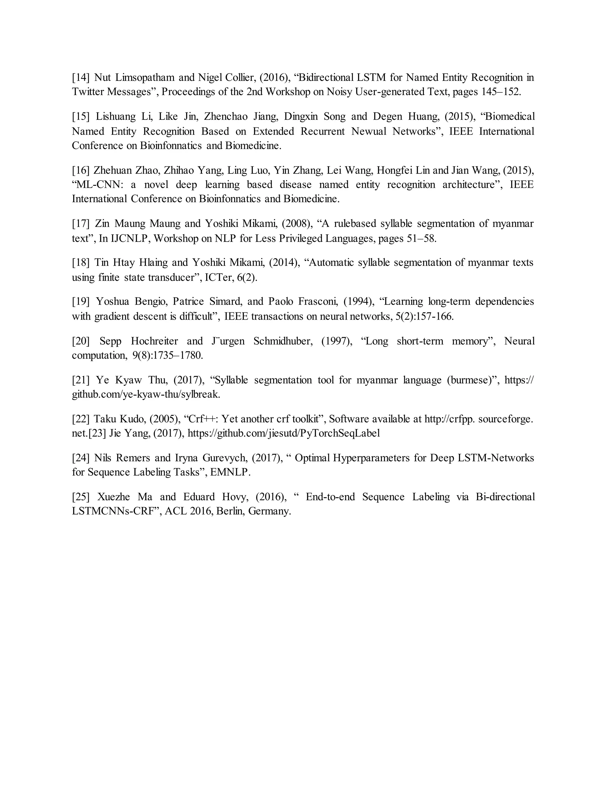 [14] Nut Limsopatham and Nigel Collier, (2016), “Bidirectional LSTM for Named Entity Recognition in
Twitter Messages”, Proceedings of the 2nd Workshop on Noisy User-generated Text, pages 145–152.
[15] Lishuang Li, Like Jin, Zhenchao Jiang, Dingxin Song and Degen Huang, (2015), “Biomedical
Named Entity Recognition Based on Extended Recurrent Newual Networks”, IEEE International
Conference on Bioinfonnatics and Biomedicine.
[16] Zhehuan Zhao, Zhihao Yang, Ling Luo, Yin Zhang, Lei Wang, Hongfei Lin and Jian Wang, (2015),
“ML-CNN: a novel deep learning based disease named entity recognition architecture”, IEEE
International Conference on Bioinfonnatics and Biomedicine.
[17] Zin Maung Maung and Yoshiki Mikami, (2008), “A rulebased syllable segmentation of myanmar
text”, In IJCNLP, Workshop on NLP for Less Privileged Languages, pages 51–58.
[18] Tin Htay Hlaing and Yoshiki Mikami, (2014), “Automatic syllable segmentation of myanmar texts
using finite state transducer”, ICTer, 6(2).
[19] Yoshua Bengio, Patrice Simard, and Paolo Frasconi, (1994), “Learning long-term dependencies
with gradient descent is difficult”, IEEE transactions on neural networks, 5(2):157-166.
[20] Sepp Hochreiter and J¨urgen Schmidhuber, (1997), “Long short-term memory”, Neural
computation, 9(8):1735–1780.
[21] Ye Kyaw Thu, (2017), “Syllable segmentation tool for myanmar language (burmese)”, https://
github.com/ye-kyaw-thu/sylbreak.
[22] Taku Kudo, (2005), “Crf++: Yet another crf toolkit”, Software available at http://crfpp. sourceforge.
net.[23] Jie Yang, (2017), https://github.com/jiesutd/PyTorchSeqLabel
[24] Nils Remers and Iryna Gurevych, (2017), “ Optimal Hyperparameters for Deep LSTM-Networks
for Sequence Labeling Tasks”, EMNLP.
[25] Xuezhe Ma and Eduard Hovy, (2016), “ End-to-end Sequence Labeling via Bi-directional
LSTMCNNs-CRF”, ACL 2016, Berlin, Germany.
 