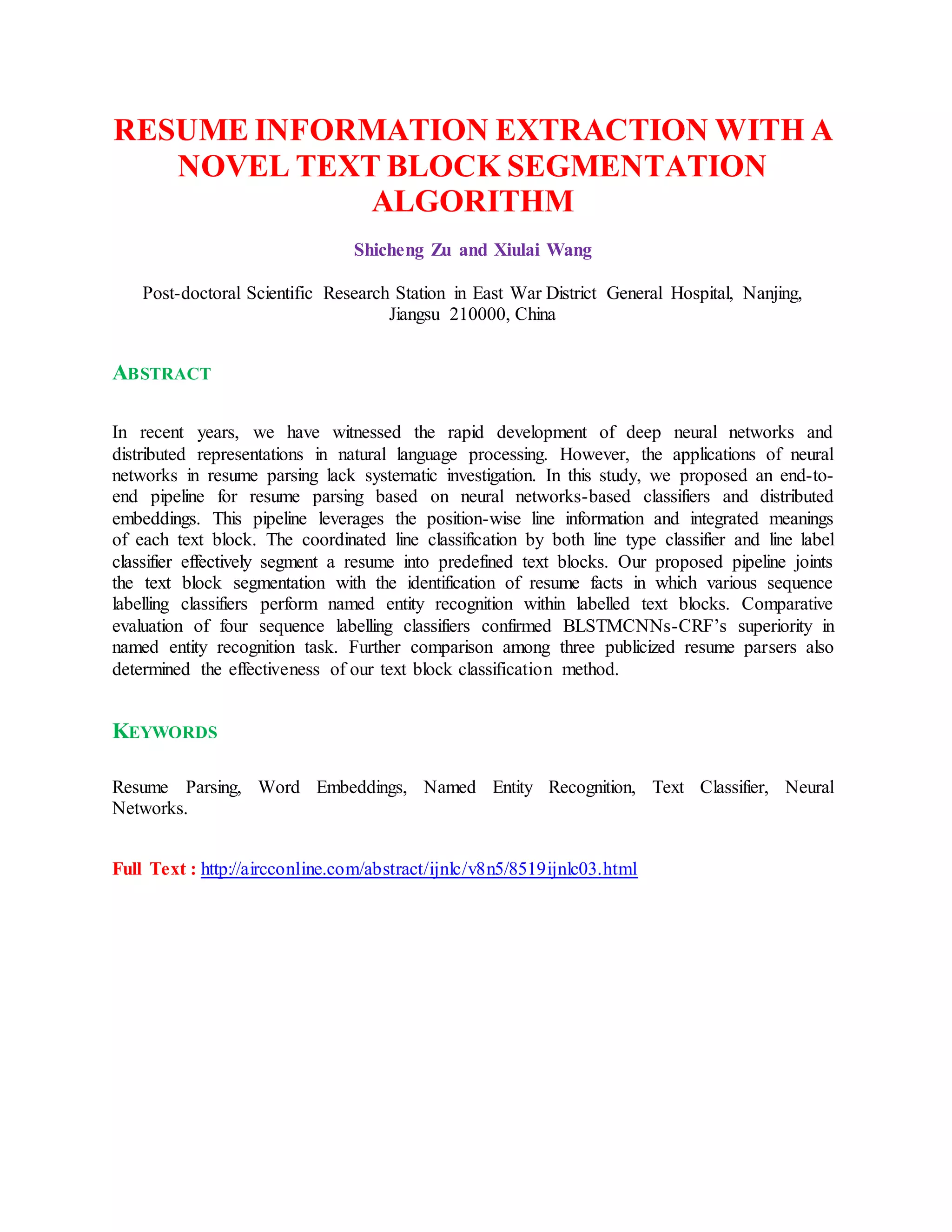 RESUME INFORMATION EXTRACTION WITH A
NOVEL TEXT BLOCK SEGMENTATION
ALGORITHM
Shicheng Zu and Xiulai Wang
Post-doctoral Scientific Research Station in East War District General Hospital, Nanjing,
Jiangsu 210000, China
ABSTRACT
In recent years, we have witnessed the rapid development of deep neural networks and
distributed representations in natural language processing. However, the applications of neural
networks in resume parsing lack systematic investigation. In this study, we proposed an end-to-
end pipeline for resume parsing based on neural networks-based classifiers and distributed
embeddings. This pipeline leverages the position-wise line information and integrated meanings
of each text block. The coordinated line classification by both line type classifier and line label
classifier effectively segment a resume into predefined text blocks. Our proposed pipeline joints
the text block segmentation with the identification of resume facts in which various sequence
labelling classifiers perform named entity recognition within labelled text blocks. Comparative
evaluation of four sequence labelling classifiers confirmed BLSTMCNNs-CRF’s superiority in
named entity recognition task. Further comparison among three publicized resume parsers also
determined the effectiveness of our text block classification method.
KEYWORDS
Resume Parsing, Word Embeddings, Named Entity Recognition, Text Classifier, Neural
Networks.
Full Text : http://aircconline.com/abstract/ijnlc/v8n5/8519ijnlc03.html
 
