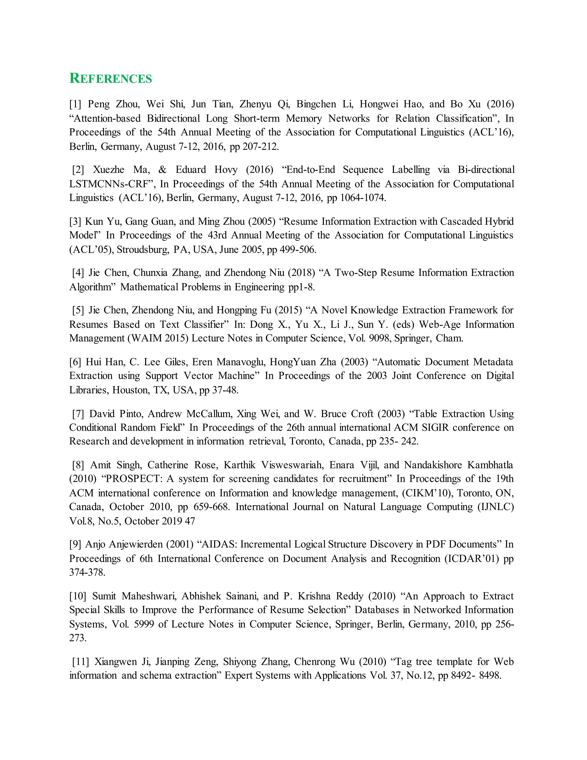 REFERENCES
[1] Peng Zhou, Wei Shi, Jun Tian, Zhenyu Qi, Bingchen Li, Hongwei Hao, and Bo Xu (2016)
“Attention-based Bidirectional Long Short-term Memory Networks for Relation Classification”, In
Proceedings of the 54th Annual Meeting of the Association for Computational Linguistics (ACL’16),
Berlin, Germany, August 7-12, 2016, pp 207-212.
[2] Xuezhe Ma, & Eduard Hovy (2016) “End-to-End Sequence Labelling via Bi-directional
LSTMCNNs-CRF”, In Proceedings of the 54th Annual Meeting of the Association for Computational
Linguistics (ACL’16), Berlin, Germany, August 7-12, 2016, pp 1064-1074.
[3] Kun Yu, Gang Guan, and Ming Zhou (2005) “Resume Information Extraction with Cascaded Hybrid
Model” In Proceedings of the 43rd Annual Meeting of the Association for Computational Linguistics
(ACL’05), Stroudsburg, PA, USA, June 2005, pp 499-506.
[4] Jie Chen, Chunxia Zhang, and Zhendong Niu (2018) “A Two-Step Resume Information Extraction
Algorithm” Mathematical Problems in Engineering pp1-8.
[5] Jie Chen, Zhendong Niu, and Hongping Fu (2015) “A Novel Knowledge Extraction Framework for
Resumes Based on Text Classifier” In: Dong X., Yu X., Li J., Sun Y. (eds) Web-Age Information
Management (WAIM 2015) Lecture Notes in Computer Science, Vol. 9098, Springer, Cham.
[6] Hui Han, C. Lee Giles, Eren Manavoglu, HongYuan Zha (2003) “Automatic Document Metadata
Extraction using Support Vector Machine” In Proceedings of the 2003 Joint Conference on Digital
Libraries, Houston, TX, USA, pp 37-48.
[7] David Pinto, Andrew McCallum, Xing Wei, and W. Bruce Croft (2003) “Table Extraction Using
Conditional Random Field” In Proceedings of the 26th annual international ACM SIGIR conference on
Research and development in information retrieval, Toronto, Canada, pp 235- 242.
[8] Amit Singh, Catherine Rose, Karthik Visweswariah, Enara Vijil, and Nandakishore Kambhatla
(2010) “PROSPECT: A system for screening candidates for recruitment” In Proceedings of the 19th
ACM international conference on Information and knowledge management, (CIKM’10), Toronto, ON,
Canada, October 2010, pp 659-668. International Journal on Natural Language Computing (IJNLC)
Vol.8, No.5, October 2019 47
[9] Anjo Anjewierden (2001) “AIDAS: Incremental Logical Structure Discovery in PDF Documents” In
Proceedings of 6th International Conference on Document Analysis and Recognition (ICDAR’01) pp
374-378.
[10] Sumit Maheshwari, Abhishek Sainani, and P. Krishna Reddy (2010) “An Approach to Extract
Special Skills to Improve the Performance of Resume Selection” Databases in Networked Information
Systems, Vol. 5999 of Lecture Notes in Computer Science, Springer, Berlin, Germany, 2010, pp 256-
273.
[11] Xiangwen Ji, Jianping Zeng, Shiyong Zhang, Chenrong Wu (2010) “Tag tree template for Web
information and schema extraction” Expert Systems with Applications Vol. 37, No.12, pp 8492- 8498.
 