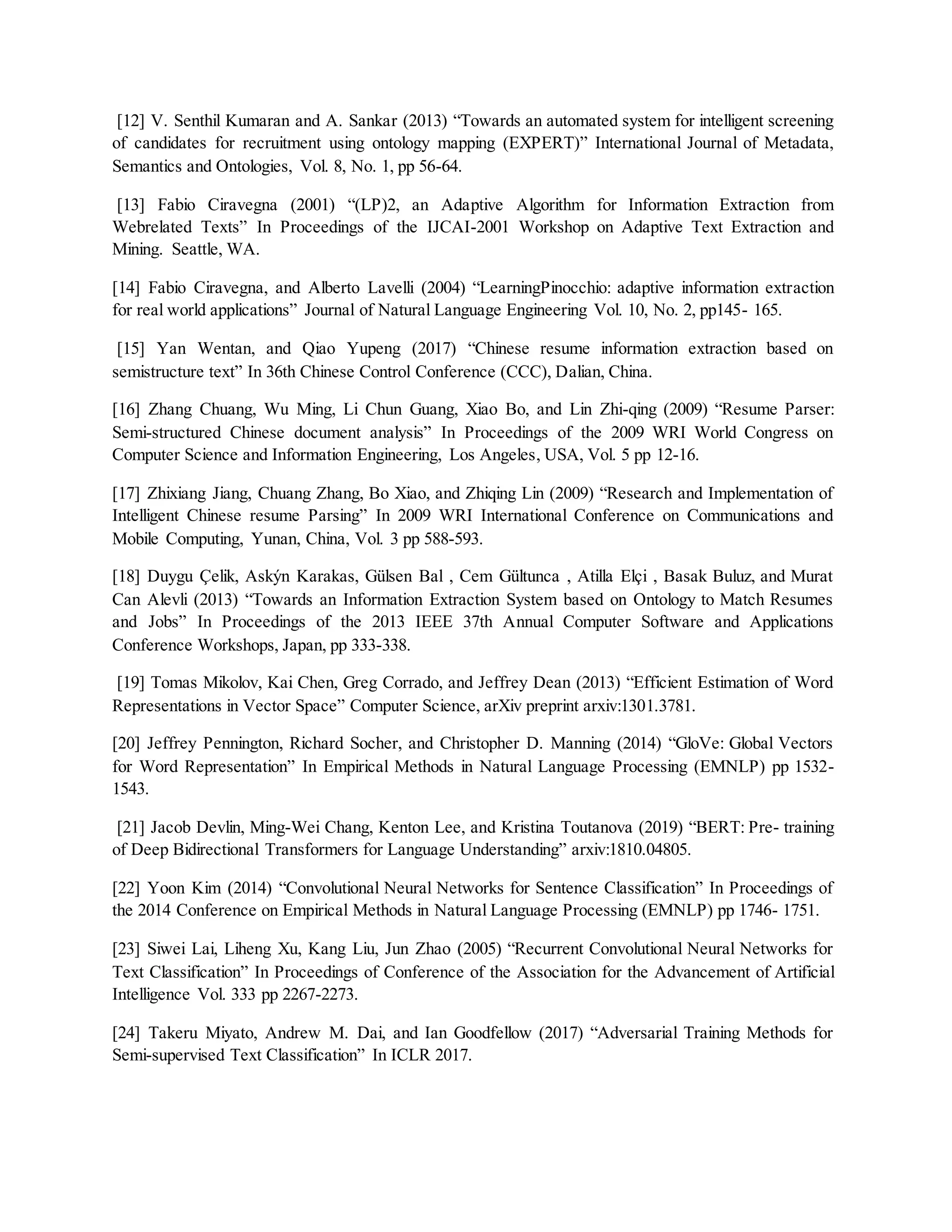 [12] V. Senthil Kumaran and A. Sankar (2013) “Towards an automated system for intelligent screening
of candidates for recruitment using ontology mapping (EXPERT)” International Journal of Metadata,
Semantics and Ontologies, Vol. 8, No. 1, pp 56-64.
[13] Fabio Ciravegna (2001) “(LP)2, an Adaptive Algorithm for Information Extraction from
Webrelated Texts” In Proceedings of the IJCAI-2001 Workshop on Adaptive Text Extraction and
Mining. Seattle, WA.
[14] Fabio Ciravegna, and Alberto Lavelli (2004) “LearningPinocchio: adaptive information extraction
for real world applications” Journal of Natural Language Engineering Vol. 10, No. 2, pp145- 165.
[15] Yan Wentan, and Qiao Yupeng (2017) “Chinese resume information extraction based on
semistructure text” In 36th Chinese Control Conference (CCC), Dalian, China.
[16] Zhang Chuang, Wu Ming, Li Chun Guang, Xiao Bo, and Lin Zhi-qing (2009) “Resume Parser:
Semi-structured Chinese document analysis” In Proceedings of the 2009 WRI World Congress on
Computer Science and Information Engineering, Los Angeles, USA, Vol. 5 pp 12-16.
[17] Zhixiang Jiang, Chuang Zhang, Bo Xiao, and Zhiqing Lin (2009) “Research and Implementation of
Intelligent Chinese resume Parsing” In 2009 WRI International Conference on Communications and
Mobile Computing, Yunan, China, Vol. 3 pp 588-593.
[18] Duygu Çelik, Askýn Karakas, Gülsen Bal , Cem Gültunca , Atilla Elçi , Basak Buluz, and Murat
Can Alevli (2013) “Towards an Information Extraction System based on Ontology to Match Resumes
and Jobs” In Proceedings of the 2013 IEEE 37th Annual Computer Software and Applications
Conference Workshops, Japan, pp 333-338.
[19] Tomas Mikolov, Kai Chen, Greg Corrado, and Jeffrey Dean (2013) “Efficient Estimation of Word
Representations in Vector Space” Computer Science, arXiv preprint arxiv:1301.3781.
[20] Jeffrey Pennington, Richard Socher, and Christopher D. Manning (2014) “GloVe: Global Vectors
for Word Representation” In Empirical Methods in Natural Language Processing (EMNLP) pp 1532-
1543.
[21] Jacob Devlin, Ming-Wei Chang, Kenton Lee, and Kristina Toutanova (2019) “BERT: Pre- training
of Deep Bidirectional Transformers for Language Understanding” arxiv:1810.04805.
[22] Yoon Kim (2014) “Convolutional Neural Networks for Sentence Classification” In Proceedings of
the 2014 Conference on Empirical Methods in Natural Language Processing (EMNLP) pp 1746- 1751.
[23] Siwei Lai, Liheng Xu, Kang Liu, Jun Zhao (2005) “Recurrent Convolutional Neural Networks for
Text Classification” In Proceedings of Conference of the Association for the Advancement of Artificial
Intelligence Vol. 333 pp 2267-2273.
[24] Takeru Miyato, Andrew M. Dai, and Ian Goodfellow (2017) “Adversarial Training Methods for
Semi-supervised Text Classification” In ICLR 2017.
 