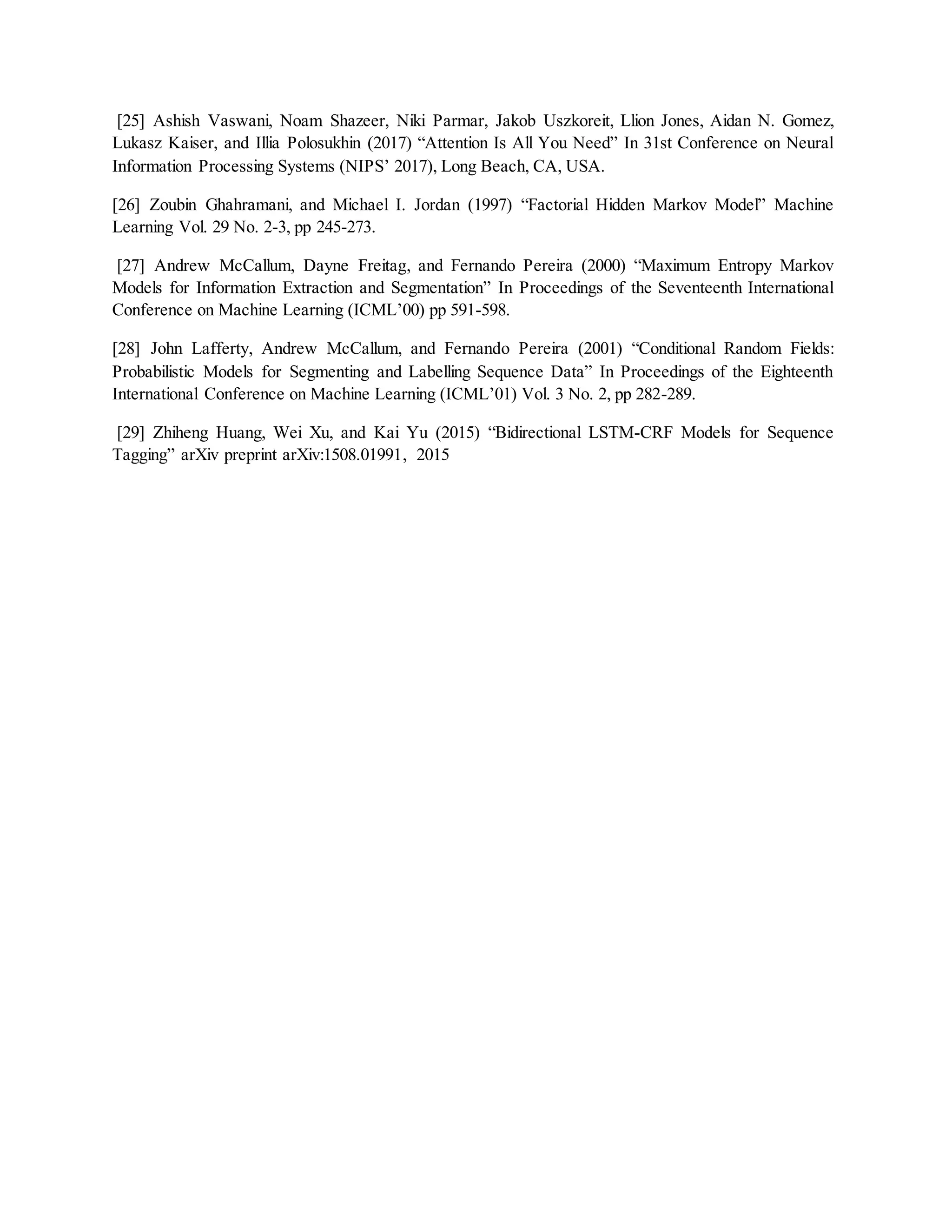 [25] Ashish Vaswani, Noam Shazeer, Niki Parmar, Jakob Uszkoreit, Llion Jones, Aidan N. Gomez,
Lukasz Kaiser, and Illia Polosukhin (2017) “Attention Is All You Need” In 31st Conference on Neural
Information Processing Systems (NIPS’ 2017), Long Beach, CA, USA.
[26] Zoubin Ghahramani, and Michael I. Jordan (1997) “Factorial Hidden Markov Model” Machine
Learning Vol. 29 No. 2-3, pp 245-273.
[27] Andrew McCallum, Dayne Freitag, and Fernando Pereira (2000) “Maximum Entropy Markov
Models for Information Extraction and Segmentation” In Proceedings of the Seventeenth International
Conference on Machine Learning (ICML’00) pp 591-598.
[28] John Lafferty, Andrew McCallum, and Fernando Pereira (2001) “Conditional Random Fields:
Probabilistic Models for Segmenting and Labelling Sequence Data” In Proceedings of the Eighteenth
International Conference on Machine Learning (ICML’01) Vol. 3 No. 2, pp 282-289.
[29] Zhiheng Huang, Wei Xu, and Kai Yu (2015) “Bidirectional LSTM-CRF Models for Sequence
Tagging” arXiv preprint arXiv:1508.01991, 2015
 