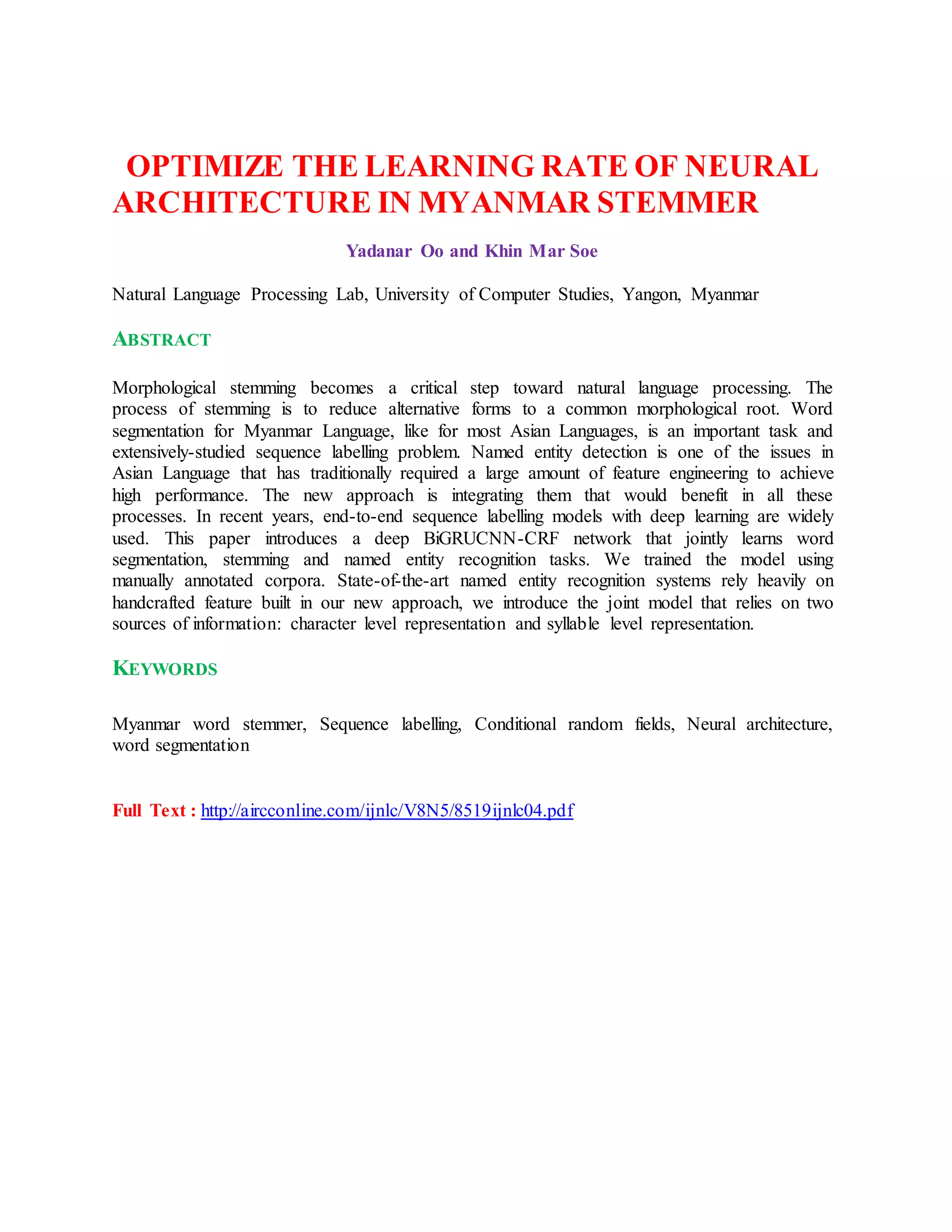 OPTIMIZE THE LEARNING RATE OF NEURAL
ARCHITECTURE IN MYANMAR STEMMER
Yadanar Oo and Khin Mar Soe
Natural Language Processing Lab, University of Computer Studies, Yangon, Myanmar
ABSTRACT
Morphological stemming becomes a critical step toward natural language processing. The
process of stemming is to reduce alternative forms to a common morphological root. Word
segmentation for Myanmar Language, like for most Asian Languages, is an important task and
extensively-studied sequence labelling problem. Named entity detection is one of the issues in
Asian Language that has traditionally required a large amount of feature engineering to achieve
high performance. The new approach is integrating them that would benefit in all these
processes. In recent years, end-to-end sequence labelling models with deep learning are widely
used. This paper introduces a deep BiGRUCNN-CRF network that jointly learns word
segmentation, stemming and named entity recognition tasks. We trained the model using
manually annotated corpora. State-of-the-art named entity recognition systems rely heavily on
handcrafted feature built in our new approach, we introduce the joint model that relies on two
sources of information: character level representation and syllable level representation.
KEYWORDS
Myanmar word stemmer, Sequence labelling, Conditional random fields, Neural architecture,
word segmentation
Full Text : http://aircconline.com/ijnlc/V8N5/8519ijnlc04.pdf
 